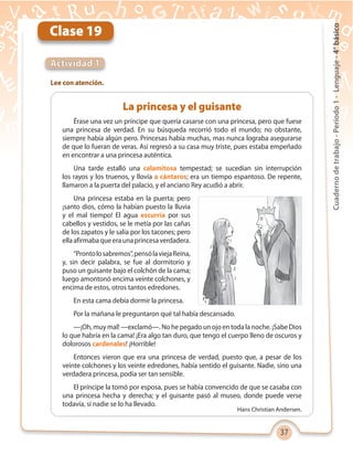 37
Cuadernodetrabajo-Período1-Lenguaje-4°básico
Clase 19
Actividad 1
Lee con atención.
La princesa y el guisante
Érase una vez un príncipe que quería casarse con una princesa, pero que fuese
una princesa de verdad. En su búsqueda recorrió todo el mundo; no obstante,
siempre había algún pero. Princesas había muchas, mas nunca lograba asegurarse
de que lo fueran de veras. Así regresó a su casa muy triste, pues estaba empeñado
en encontrar a una princesa auténtica.
Una tarde estalló una calamitosa tempestad; se sucedían sin interrupción
los rayos y los truenos, y llovía a cántaros; era un tiempo espantoso. De repente,
llamaron a la puerta del palacio, y el anciano Rey acudió a abrir.
Una princesa estaba en la puerta; pero
¡santo dios, cómo la habían puesto la lluvia
y el mal tiempo! El agua escurría por sus
cabellos y vestidos, se le metía por las cañas
de los zapatos y le salía por los tacones; pero
ellaafirmabaqueeraunaprincesaverdadera.
“Prontolosabremos”,pensólaviejaReina,
y, sin decir palabra, se fue al dormitorio y
puso un guisante bajo el colchón de la cama;
luego amontonó encima veinte colchones, y
encima de estos, otros tantos edredones.
En esta cama debía dormir la princesa.
Por la mañana le preguntaron qué tal había descansado.
—¡Oh, muy mal! —exclamó—. No he pegado un ojo en toda la noche. ¡Sabe Dios
lo que habría en la cama! ¡Era algo tan duro, que tengo el cuerpo lleno de oscuros y
dolorosos cardenales! ¡Horrible!
Entonces vieron que era una princesa de verdad, puesto que, a pesar de los
veinte colchones y los veinte edredones, había sentido el guisante. Nadie, sino una
verdadera princesa, podía ser tan sensible.
El príncipe la tomó por esposa, pues se había convencido de que se casaba con
una princesa hecha y derecha; y el guisante pasó al museo, donde puede verse
todavía, si nadie se lo ha llevado.
Hans Christian Andersen.
 