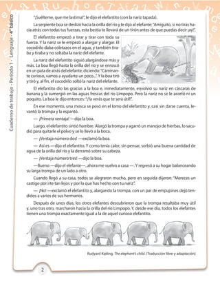 2222
Cuadernodetrabajo-Período1-Lenguaje-4°básico
Rudyard Kipling. The elephant’s child. (Traducción libre y adaptación)
“¡Suélteme, que me lastima!”, le dijo el elefantito (con la nariz tapada).
La serpiente boa se deslizó hacia la orilla del río y le dijo al elefante:“Amiguito, si no tiras ha-
cia atrás con todas tus fuerzas, esta bestia te llevará de un tirón antes de que puedas decir ¡ay!”.
El elefantito empezó a tirar y tirar con toda su
fuerza. Y la nariz se le empezó a alargar y alargar. El
cocodrilo daba coletazos en el agua, y también tira-
ba y tiraba y no soltaba la nariz del elefante.
La nariz del elefantito siguió alargándose más y
más. La boa llegó hasta la orilla del río y se enroscó
en un pata de atrás del elefante, diciendo:“Caminan-
te curioso, vamos a ayudarte un poco...”. Y la boa tiró
y tiró y, al fin, el cocodrilo soltó la nariz del elefante.
El elefantito dio las gracias a la boa e, inmediatamente, envolvió su nariz en cáscaras de
banana y la sumergió en las aguas frescas del río Limpopo. Pero la nariz no se le acortó ni un
poquito. La boa le dijo entonces:“¡Ya verás que te será útil!”.
En ese momento, una mosca se posó en el lomo del elefantito y, casi sin darse cuenta, le-
vantó la trompa y la espantó.
— ¡Primera ventaja! —dijo la boa.
Luego, el elefantito sintió hambre. Alargó la trompa y agarró un manojo de hierbas, lo sacu-
dió para quitarle el polvo y se lo llevó a la boca.
— ¡Ventaja número dos! —exclamó la boa.
— Así es —dijo el elefantito. Y como tenía calor, sin pensar, sorbió una buena cantidad de
agua de la orilla del río y la derramó sobre su cabeza.
— ¡Ventaja número tres! —dijo la boa.
—Bueno —dijo el elefante—, ahora me vuelvo a casa —.Y regresó a su hogar balanceando
su larga trompa de un lado a otro.
Cuando llegó a su casa, todos se alegraron mucho, pero en seguida dijeron: “Mereces un
castigo por irte tan lejos y por lo que has hecho con tu nariz”.
— ¡No! —exclamó el elefantito y, alargando la trompa, con un par de empujones dejó ten-
didos a varios de sus hermanos.
Después de unos días, los otros elefantes descubrieron que la trompa resultaba muy útil
y, uno tras otro, marcharon hacia la orilla del río Limpopo. Y, desde ese día, todos los elefantes
tienen una trompa exactamente igual a la de aquel curioso elefantito.
 