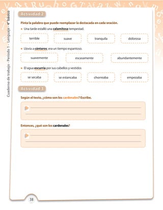 38383838
Cuadernodetrabajo-Período1-Lenguaje-4°básico
Pinta la palabra que puede reemplazar la destacada en cada oración.
Según el texto, ¿cómo son los cardenales? Escribe.
Entonces, ¿qué son los cardenales?
Actividad 2
Actividad 3
terrible
se secaba
suave
se estancaba
tranquila
chorreaba
dolorosa
empezaba
 Una tarde estalló una calamitosa tempestad.
 El agua escurría por sus cabellos y vestidos
 Llovía a cántaros; era un tiempo espantoso.
suavemente escasamente abundantemente
 