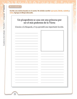 46464646
Cuadernodetrabajo-Período1-Lenguaje-4°básico
Un picapedrero se casa con una princesa por
ser el más poderoso de la Tierra
Gracias a la búsqueda, el rey aprendió una importante lección.
Escribe una noticia basada en el cuento. No olvides escribir: qué pasó, dónde, cuándo y
cómo. Agrega un dibujo adecuado.
Actividad 3
 