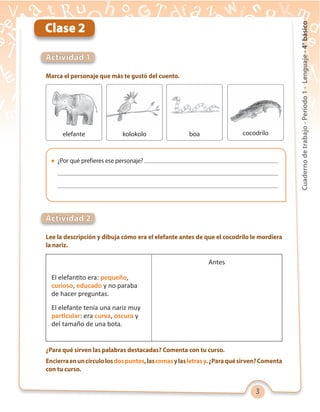 3
Cuadernodetrabajo-Período1-Lenguaje-4°básico
Marca el personaje que más te gustó del cuento.
Lee la descripción y dibuja cómo era el elefante antes de que el cocodrilo le mordiera
la nariz.
¿Para qué sirven las palabras destacadas? Comenta con tu curso.
Encierraenuncírculolosdospuntos,lascomasylasletrasy.¿Paraquésirven?Comenta
con tu curso.
Actividad 1
Actividad 2
Clase 2
elefante kolokolo
Antes
El elefantito era: pequeño,
curioso, educado y no paraba
de hacer preguntas.
El elefante tenía una nariz muy
particular: era curva, oscura y
del tamaño de una bota.
cocodriloboa
 ¿Por qué prefieres ese personaje?
 