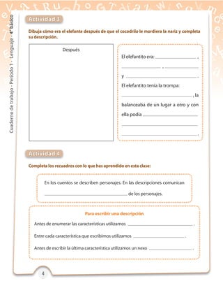 4444
Cuadernodetrabajo-Período1-Lenguaje-4°básico
Dibuja cómo era el elefante después de que el cocodrilo le mordiera la nariz y completa
su descripción.
Completa los recuadros con lo que has aprendido en esta clase:
Actividad 3
Actividad 4
En los cuentos se describen personajes. En las descripciones comunican
de los personajes.
Antes de enumerar las características utilizamos .
Entre cada característica que escribimos utilizamos .
Antes de escribir la última característica utilizamos un nexo .
El elefantito era: ,
,
y .
El elefantito tenía la trompa:
, la
balanceaba de un lugar a otro y con
ella podía
.
Después
Para escribir una descripción
 