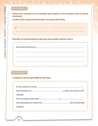 6666
Cuadernodetrabajo-Período1-Lenguaje-4°básico
Piensa en tu mascota o en un animalito que te guste y no lo comentes. ¡Será tu animal
misterioso!
Escribe cuatro características de él que sirvan para describirlo.
Completa lo que has aprendido en esta clase.
Describe a tu animal misterioso para que otros puedan adivinar cuál es.
Actividad 3
Actividad 4
Mi animal misterioso es
.
En los cuentos se narran .
Estas historias son , es decir, no ocurren en la
realidad.
En los cuentos se describen y .
Estas descripciones indican las de los personajes
y lugares.
 