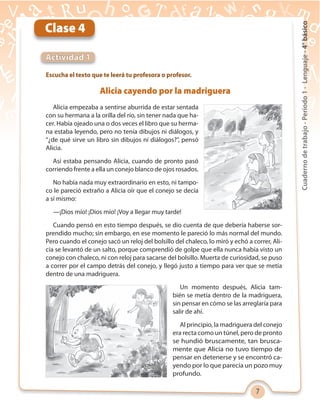 7
Cuadernodetrabajo-Período1-Lenguaje-4°básico
Escucha el texto que te leerá tu profesora o profesor.
Actividad 1
Clase 4
Alicia cayendo por la madriguera
Alicia empezaba a sentirse aburrida de estar sentada
con su hermana a la orilla del río, sin tener nada que ha-
cer. Había ojeado una o dos veces el libro que su herma-
na estaba leyendo, pero no tenía dibujos ni diálogos, y
“¿de qué sirve un libro sin dibujos ni diálogos?”, pensó
Alicia.
Así estaba pensando Alicia, cuando de pronto pasó
corriendo frente a ella un conejo blanco de ojos rosados.
No había nada muy extraordinario en esto, ni tampo-
co le pareció extraño a Alicia oír que el conejo se decía
a sí mismo:
—¡Dios mío! ¡Dios mío! ¡Voy a llegar muy tarde!
Cuando pensó en esto tiempo después, se dio cuenta de que debería haberse sor-
prendido mucho; sin embargo, en ese momento le pareció lo más normal del mundo.
Pero cuando el conejo sacó un reloj del bolsillo del chaleco, lo miró y echó a correr, Ali-
cia se levantó de un salto, porque comprendió de golpe que ella nunca había visto un
conejo con chaleco, ni con reloj para sacarse del bolsillo. Muerta de curiosidad, se puso
a correr por el campo detrás del conejo, y llegó justo a tiempo para ver que se metía
dentro de una madriguera.
Un momento después, Alicia tam-
bién se metía dentro de la madriguera,
sin pensar en cómo se las arreglaría para
salir de ahí.
Al principio, la madriguera del conejo
era recta como un túnel, pero de pronto
se hundió bruscamente, tan brusca-
mente que Alicia no tuvo tiempo de
pensar en detenerse y se encontró ca-
yendo por lo que parecía un pozo muy
profundo.
 