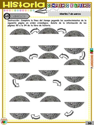Martes 7 de marzo
50
Instrucción: Completa la línea del tiempo pegando los acontecimientos de la
siguiente página en orden cronológico. Guíate de la información de las
páginas 90 a la 94 de tu libro de historia.
 