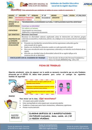 Unidades de Gestión Educativa
Local de la región Apurímac
Equipo de acompañamiento:
Especialistas de Educación de las
UGELs de la región Apurímac
Equipo de revisión: Especialistas
de educación de la DRE Apurímac
Equipo de elaboración: Docentes
de las IIEE de la región Apurímac
GRADO 2° SECCIÓN “U” SEMANA N° 18 MEDIO Radio FECHA 07/08/2020
ÁREA DESARROLLO PERSONAL
CIUDADANÍA Y CÍVICA
NIVEL Secundaria DOCENTE
TÍTULO DE LA
SESIÓN
“RECONOCEMOS LA DIVERSIDAD CULTURAL Y FORTALECEMOS NUESTRA IDENTIDAD”
COMPETENCIA Construye su identidad
CAPACIDAD
-Se valora a sí mismo.
-Autorregula sus emociones.
-Reflexiona y argumenta éticamente.
EJE TEMÁTICO Bienestar emocional
PROPÓSITO DE
LA SESIÇÓN.
Reconoce la diversidad cultural, explicando cómo la interacción con diversos grupos
culturales (costumbres, tradiciones, folclor, etc.) Influyen en la construcción de su identidad
cultural.
CRITERIOS DE
EVALUACIÓN
• Presenta con claridad las características de las expresiones culturales queha
seleccionado de la región.
• Explica con claridad los elementos usados en cada expresión cultural.
• Hace una vinculación entre las expresiones culturales y su relación con la historia desu
región.
• Describe con claridad cómo la diversidad cultural de su región influye enla
construcción de su identidad.
VINCULACIÓN CON EL CUADERNO DE TRABAJO Texto Escolar de Desarrollo Personal Ciudadanía y
Cívica 1er.Grado (MINEDU) Pág. 134 a 145
FICHA DE TRABAJO
¡Querido estudiante!, antes de empezar con la sesión es necesario recordarte que en esta Pandemia
provocada por el COVID 19, debes tener presente para evitar el contagio las siguientes
medidas de seguridad:
INICIO
Para iniciar con la clase, ¿Qué necesitamos?
• Un espacio para poder estudiar
• Estar acompañado en este espacio por una personaadulta.
• Cuaderno u hojas para para hacer anotaciones, reflexiones yopiniones
• Prestar mucha atención.
ELABORAR GRÁFICOS DE 3 MANIFESTACIONES
CULTURALES (costumbre, danza, comida, etc.) DE
LA REGÍON APURÍMAC.
NUESTRO
RETO SERÁ
*Usar la Mascarilla de protección cuando salgas
a la calle
*Mantener el distanciamiento social de 1 metro
de persona a persona como mínimo.
*Lavado de manos con agua y jabón por 20
segundos como mínimo.
 