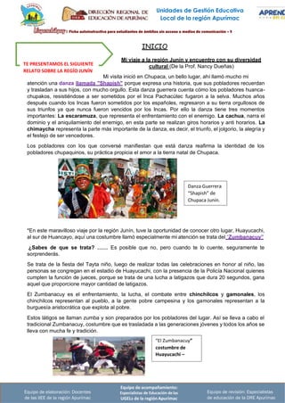 Equipo de acompañamiento:
Especialistas de Educación de las
UGELs de la región Apurímac
Equipo de revisión: Especialistas
de educación de la DRE Apurímac
Equipo de elaboración: Docentes
de las IIEE de la región Apurímac
Unidades de Gestión Educativa
Local de la región Apurímac
Danza Guerrera
“Shapish” de
Chupaca Junín.
“El Zumbanacuy”
costumbre de
Huayucachi –
INICIO
TE PRESENTAMOS EL SIGUIENTE
RELATO SOBRE LA REGÍO JUNÍN
Mi viaje a la región Junín y encuentro con su diversidad
cultural (De la Prof. Nancy Dueñas)
Mi visita inició en Chupaca, un bello lugar, ahí llamó mucho mi
atención una danza llamada "Shapish" porque expresa una historia, que sus pobladores recuerdan
y trasladan a sus hijos, con mucho orgullo. Esta danza guerrera cuenta cómo los pobladores huanca-
chupakos, resistiéndose a ser sometidos por el Inca Pachacútec fugaron a la selva. Muchos años
después cuando los Incas fueron sometidos por los españoles, regresaron a su tierra orgullosos de
sus triunfos ya que nunca fueron vencidos por los Incas. Por ello la danza tiene tres momentos
importantes: La escaramuza, que representa el enfrentamiento con el enemigo. La cachua, narra el
dominio y el aniquilamiento del enemigo, en esta parte se realizan giros horarios y anti horarios. La
chimaycha representa la parte más importante de la danza, es decir, el triunfo, el jolgorio, la alegría y
el festejo de ser vencedores.
Los pobladores con los que conversé manifiestan que está danza reafirma la identidad de los
pobladores chupaquinos, su práctica propicia el amor a la tierra natal de Chupaca.
*En este maravilloso viaje por la región Junín, tuve la oportunidad de conocer otro lugar, Huayucachi,
al sur de Huancayo, aquí una costumbre llamó especialmente mi atención se trata del “Zumbanacuy”
¿Sabes de que se trata? …… Es posible que no, pero cuando te lo cuente, seguramente te
sorprenderás.
Se trata de la fiesta del Tayta niño, luego de realizar todas las celebraciones en honor al niño, las
personas se congregan en el estadio de Huayucachi, con la presencia de la Policía Nacional quienes
cumplen la función de jueces, porque se trata de una lucha a latigazos que dura 20 segundos, gana
aquel que proporcione mayor cantidad de latigazos.
El Zumbanacuy es el enfrentamiento, la lucha, el combate entre chinchilcos y gamonales, los
chinchilcos representan al pueblo, a la gente pobre campesina y los gamonales representan a la
burguesía aristocrática que explota al pobre.
Estos látigos se llaman zumba y son preparados por los pobladores del lugar. Así se lleva a cabo el
tradicional Zumbanacuy, costumbre que es trasladada a las generaciones jóvenes y todos los años se
lleva con mucha fe y tradición.
 