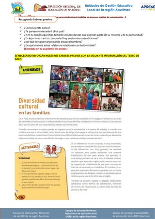 Equipo de acompañamiento:
Especialistas de Educación de las
UGELs de la región Apurímac
Equipo de revisión: Especialistas
de educación de la DRE Apurímac
Equipo de elaboración: Docentes
de las IIEE de la región Apurímac
Unidades de Gestión Educativa
Local de la región Apurímac
Recogiendo Saberes previos:
✓ ¿Conocías esta danza?
✓ ¿Te parece interesante? ¿Por qué?
✓ ¿Y en tu región Apurímac también existen danzas que cuentan parte de su Historia y de tucomunidad?
✓ ¿En Apurímac o en tu comunidad hay costumbres y tradiciones?
✓ ¿por qué se siguen practicando estas costumbres?
✓ ¿De qué manera estos relatos se relacionan con tuidentidad?
(Contesta en tu cuaderno de anotes)
ES NECESARIO REFORZAR NUESTROS SABERES PREVIOS CON LA SIGUIENTE INFORMACIÓN DEL TEXTO DE
DPCC:
 