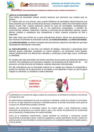 Unidades de Gestión Educativa
Local de la región Apurímac
¿Qué es la diversidad Cultural?
Para hablar de diversidad cultural, primero tenemos que reconocer que nuestro país es
diverso.
Si, nuestro país es muy diverso, pero cuando hablamos de diversidad cultural tenemos que
tener presente que no solo se trata de las danzas y tradiciones, hablar de la diversidad cultural
abarca mucho más, nuestro potencial cultural se nutre de incontables manifestaciones
artísticas, expresiones estéticas y de un rico patrimonio arqueológico; y también de
conocimientos, saberes, tradiciones, historias y memorias de las diferentes culturas, grupos
étnicos, pueblos y ciudadanos que compartimos a diario nuestros proyectos de vida y
desarrollo.
Bien todo indica que el Perú es un país culturalmente diverso. Ahora nos aproximaremos a
dos maneras de entender la diversidad cultural. La multiculturalidad y La interculturalidad.
La multiculturalidad, se refiere al respeto entre los diversos colectivos culturales sin que haya
necesidad de interrelación entre ellos.
La interculturalidad, es más bien una relación de diálogo, interacción y aprendizaje entre
diversos grupos culturales, comparten un mismo espacio y se reconocen como iguales,
valoran positivamente sus diferencias culturales y construyen juntos algo nuevo, construyen
su identidad.
En nuestro país esta diversidad nos brinda momentos de encuentro que debemos fortalecer y
construir una ciudadanía que reconozca, respete y se enriquezca de la interacción de
peruanos, se trata entonces de fortalecer nuestras relaciones interculturales.
los
Por ello entendemos que la diversidad cultural es un capital que refuerza la prosperidad y
amplía los sentidos de la democracia al vincularlos a los diferentes modos en que la gente
imagina su bienestar y a fortalecer nuestra identidad.
Y ¿QUÉ ES LA
IDENTIDAD
CULTURAL?
La identidad es un conjunto de rasgos, propios de una persona, la identidad se construye y reconstruye
a lo largo de la vida.
En estas diversas experiencias de vida se construye tu identidad, al lado de tu familia, tú comunidad,
el vivir en un lugar específico construye tu identidad personal, te permite reconocerte como parte de
un grupo con características propias y diversas.
Cuanto más conocemos la diversidad cultural, de nuestra región y país, fortalecemos nuestro
sentimiento de pertenencia con nuestra región y país y ese sentido de pertenencia es fundamental
para el desarrollo y fortalecimiento de nuestra identidad.
Como ya lo señalamos anteriormente, nuestra identidad se construye y reconstruye cuando
reconocemos la diversidad cultural, cuando la respetamos, cuando aprendemos de ella, cuando nos
sentimos parte de esa diversidad y cuando propiciamos una ciudadanía basada en el respeto propio y
el de los demás.
Equipo de elaboración: Docentes
de las IIEE de la región Apurímac
Equipo de acompañamiento:
Especialistas de Educación de las
UGELs de la región Apurímac
Equipo de revisión: Especialistas
de educación de la DRE Apurímac
 