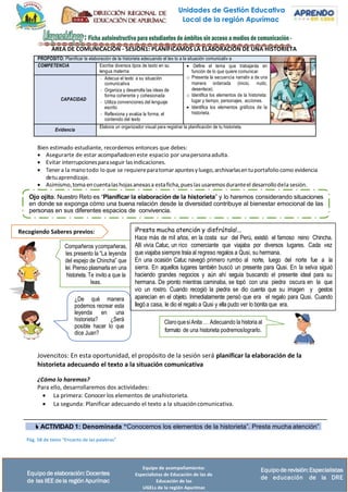 Unidades de Gestión Educativa
Local de la región Apurímac
Equipo de acompañamiento:
Especialistas de Educación de las de
Educación de las
UGELs de la región Apurímac
Equipode revisión:Especialistas
de educación de la DRE
Equipo de elaboración:Docentes
de las IIEE de la región Apurímac
¡Presta mucha atención y disfrútala!...
Hace más de mil años, en la costa sur del Perú, existió el famoso reino Chincha.
Allí vivía Catuc, un rico comerciante que viajaba por diversos lugares. Cada vez
que viajaba siempre traía al regreso regalos a Qusi, su hermana.
En una ocasión Catuc navegó primero rumbo al norte, luego del norte fue a la
sierra. En aquellos lugares también buscó un presente para Qusi. En la selva siguió
haciendo grandes negocios y aún ahí seguía buscando el presente ideal para su
hermana. De pronto mientras caminaba, se topó con una piedra oscura en la que
vio un rostro. Cuando recogió la piedra se dio cuenta que su imagen y gestos
aparecían en el objeto. Inmediatamente pensó que era el regalo para Qusi. Cuando
llegó a casa, le dio el regalo a Qusi y ella pudo ver lo bonita que era.
Ojo ojito. Nuestro Reto es “Planificar la elaboración de la historieta” y lo haremos considerando situaciones
en donde se exponga cómo una buena relación desde la diversidad contribuye al bienestar emocional de las
personas en sus diferentes espacios de convivencia.
Recogiendo Saberes previos:
AREA DE COMUNICACIÓN - SESIÓN1: PLANIFICAMOS LA ELABORACIÓN DE UNA HISTORIETA
PROPÓSITO: Planificar la elaboración de la historieta adecuando el tex to a la situación comunicativ a
COMPETENCIA Escribe diversos tipos de texto en su
lengua materna
• Define el tema que trabajarás en
función de lo que quiere comunicar.
o Presenta la secuencia narrativ a de una
manera ordenada (inicio, nudo,
desenlace).
o Identifica los elementos de la historieta:
lugar y tiempo, personajes, acciones.
• Identifica los elementos gráficos de la
historieta.
CAPACIDAD
- Adecua el texto a su situación
comunicativa
- Organiza y desarrolla las ideas de
forma coherente y cohesionada
- Utiliza convenciones del lenguaje
escrito
- Reflexiona y evalúa la forma, el
contenido del texto
Evidencia
Elabora un organizador visual para registrar la planificación de tu historieta.
Bien estimado estudiante, recordemos entonces que debes:
• Asegurarte de estar acompañadoeneste espacio por unapersonaadulta.
• Evitar interrupcionesparaseguir las indicaciones.
• Tener a la mano todo lo que se requiereparatomarapuntesy luego,archivarlasentuportafolio como evidencia
detuaprendizaje.
• Asimismo,toma encuentalashojasanexasa estaficha,pueslas usaremosduranteel desarrollodela sesión.
Compañeros ycompañeras,
les presento la “La leyenda
del espejo de Chincha” que
leí. Pienso plasmarla en una
historieta. Te invito a que la
leas.
¿De qué manera
podemos recrear esta
leyenda en una
historieta? ¿Será
posible hacer lo que
dice Juan?
ClaroquesíAnita … Adecuando la historia al
formato de una historieta podremoslograrlo.
Jovencitos: En esta oportunidad, el propósito de la sesión será planificar la elaboración de la
historieta adecuando el texto a la situación comunicativa
¿Cómo lo haremos?
Para ello, desarrollaremos dos actividades:
• La primera: Conocer los elementos de unahistorieta.
• La segunda: Planificar adecuando el texto a la situacióncomunicativa.
 ACTIVIDAD 1: Denominada “Conocemos los elementos de la historieta”. Presta mucha atención”
Pág. 58 de texto “Encanto de las palabras”
 