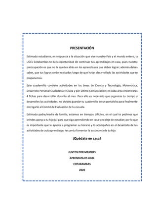 PRESENTACIÓN
Estimado estudiante, en respuesta a la situación que vive nuestro País y el mundo entero, la
UGEL Cotabambas te da la oportunidad de continuar tus aprendizajes en casa, pues nuestra
preocupación es que no te quedes atrás en los aprendizajes que debes lograr; además debes
saber, que tus logros serán evaluados luego de que hayas desarrollado las actividades que te
proponemos.
Este cuadernillo contiene actividades en las áreas de Ciencia y Tecnología, Matemática,
Desarrollo Personal Ciudadanía y Cívica y por último Comunicación; en cada área encontrarás
4 fichas para desarrollar durante el mes. Para ello es necesario que organices tu tiempo y
desarrolles las actividades, no olvides guardar tu cuadernillo en un portafolio para finalmente
entregarlo al Comité de Evaluación de tu escuela.
Estimado padre/madre de familia, estamos en tiempos difíciles, en el cual te pedimos que
brindes apoyo a tu hijo (a) para que siga aprendiendo en casa y no deje de estudiar; por lo que
es importante que le ayudes a programar su horario y lo acompañes en el desarrollo de las
actividades de autoaprendizaje; recuerda fomentar la autonomía de tu hijo.
¡Quédate en casa!
JUNTOS POR MEJORES
APRENDIZAJES UGEL
COTABAMBAS
2020
 