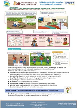 Unidades de Gestión Educativa
Local de la región Apurímac
Equipo de acompañamiento:
Especialistas de Educación de las de
Educación de las
UGELs de la región Apurímac
Equipode revisión:Especialistas
de educación de la DRE
Equipo de elaboración:Docentes
de las IIEE de la región Apurímac
Luego que leíste la historieta de la página 39 del Cuaderno de Trabajo, El encanto de la palabra, que
aparece en la ficha ¿ya tienes la información sobre los elementos de lahistorieta?
Como ves, en la historieta podemos identificar:
• Las viñetas: Que son los cuadros que representa un determinado momento de la historia. Al interior se
encuentran varios elementos como los globos, los cartuchos, los personajes, el escenario.
• Los cartuchos: Espacio en donde va la voz del narrador, su forma siempre es rectangular.
• Los globos: Es el espacio donde se escribe lo que piensan o dicen lospersonajes.
• Los personajes: Son quienes viven los hechos de la historia.
• El escenario: Es el lugar donde ocurren loshechos.
• Las metáforas visuales: Sirven para expresar una idea a través de una imagen.
• Los recursos de movimientos: Son las líneas que crean sensación demovimientos.
• Las onomatopeyas: Se usan para dar efectos de sonidos.
 ACTIVIDAD 2: Planificamos adecuando el texto a la situación comunicativa.
•
Estudiantes para esta actividad debes tener a la mano una hoja de papel y tus lapiceros para
responder a las preguntas del proceso de planificación de la historieta.
 