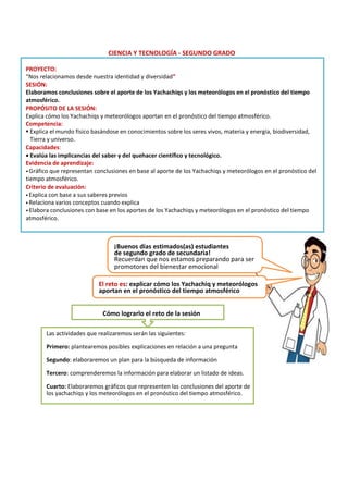 CIENCIA Y TECNOLOGÍA - SEGUNDO GRADO
PROYECTO:
“Nos relacionamos desde nuestra identidad y diversidad”
SESIÓN:
Elaboramos conclusiones sobre el aporte de los Yachachiqs y los meteorólogos en el pronóstico del tiempo
atmosférico.
PROPÓSITO DE LA SESIÓN:
Explica cómo los Yachachiqs y meteorólogos aportan en el pronóstico del tiempo atmosférico.
Competencia:
▪ Explica el mundo físico basándose en conocimientos sobre los seres vivos, materia y energía, biodiversidad,
Tierra y universo.
Capacidades:
• Evalúa las implicancias del saber y del quehacer científico y tecnológico.
Evidencia de aprendizaje:
•Gráfico que representan conclusiones en base al aporte de los Yachachiqs y meteorólogos en el pronóstico del
tiempo atmosférico.
Criterio de evaluación:
•Explica con base a sus saberes previos
•Relaciona varios conceptos cuando explica
•Elabora conclusiones con base en los aportes de los Yachachiqs y meteorólogos en el pronóstico del tiempo
atmosférico.
¡Buenos días estimados(as) estudiantes
de segundo grado de secundaria!
Recuerdan que nos estamos preparando para ser
promotores del bienestar emocional
El reto es: explicar cómo los Yachachiq y meteorólogos
aportan en el pronóstico del tiempo atmosférico
Cómo lograrlo el reto de la sesión
Las actividades que realizaremos serán las siguientes:
Primero: plantearemos posibles explicaciones en relación a una pregunta
Segundo: elaboraremos un plan para la búsqueda de información
Tercero: comprenderemos la información para elaborar un listado de ideas.
Cuarto: Elaboraremos gráficos que representen las conclusiones del aporte de
los yachachiqs y los meteorólogos en el pronóstico del tiempo atmosférico.
 