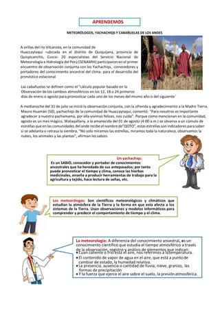Los meteorólogos: Son científicos meteorológicos y climáticos que
estudian la atmósfera de la Tierra y la forma en que esta afecta a los
sistemas de la Tierra. Usan observaciones y modelos informáticos para
comprender y predecir el comportamiento de tiempo y el clima.
METEORÓLOGOS, YACHACHIQS Y CABAÑUELAS DE LOS ANDES
A orillas del río Vilcanota, en la comunidad de
Huaccaytaqui –ubicada en el distrito de Quiquijana, provincia de
Quispicanchis, Cusco- 20 especialistas del Servicio Nacional de
Meteorología e Hidrología del Perú (SENAMHI) participaron en el primer
encuentro de observación conjunta con los Yachachiqs, -conocedores y
portadores del conocimiento ancestral del clima- para el desarrollo del
pronóstico estacional.
Las cabañuelas se definen como el “cálculo popular basado en la
Observación de los cambios atmosféricos en los 12, 18 o 24 primeros
días de enero o agosto para pronosticar cada uno de los meses del mismo año o del siguiente”
A medianoche del 31 de julio se inició la observación conjunta, con la ofrenda y agradecimiento a la Madre Tierra,
Mauro Huamán (50), yachachiqs de la comunidad de Huaccaytaqui, comentó: “Para nosotros es importante
agradecer a nuestra pachamama, por ella vivimos felices, nos cuida”. Porque como mencionan en la comunidad,
agosto es un mes mágico, Wataqallariy, a la amanecida del 01 de agosto (4:00 a.m.) se observa a un cúmulo de
estrellas que en las comunidades del ande recibe el nombre de”QOTO”, estas estrellas son indicadores parasaber
si se adelanta o retrasa la siembra, “No solo miramos las estrellas, miramos toda la naturaleza, observamos la
nubes, los animales y las plantas”, afirman lossabios.
Un yachachiqs:
Es un SABIO, conocedor y portador de conocimientos
ancestrales que ha heredado de sus antepasados; por tanto
puede pronosticar el tiempo y clima, conoce las hierbas
medicinales, enseña a producir herramientas de trabajo para la
agricultura y tejido, hace lectura de señas, etc.
La meteorología: A diferencia del conocimiento ancestral, es un
conocimiento científico que estudia el tiempo atmosférico a través
de la observación, registro y análisis de elementos que indican:
•Cuan caliente o frío está el aire, nos referimos a latemperatura.
•El contenido de vapor de agua en el aire, que está a puntode
•La presencia, ausencia o cantidad de lluvia, nieve, granizo, las
•Y la fuerza que ejerce el aire sobre el suelo, la presiónatmosférica.
cambiar de estado, la humedad relativa.
formas de precipitación
APRENDEMOS
 