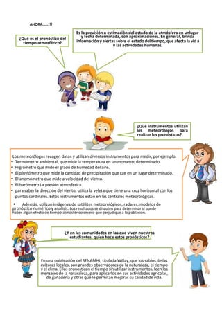 Es la previsión o estimación del estado de la atmósfera en unlugar
¿Qué es el pronóstico del
tiempo atmosférico?
y fecha determinada, son aproximaciones. En general, brinda
in a
formación y alertas sobre el estado del tiempo, que afecta la vid
y las actividades humanas.
AHORA……!!!
¿Qué instrumentos utilizan
los meteorólogos para
realizar los pronósticos?
Los meteorólogos recogen datos y utilizan diversos instrumentos para medir, por ejemplo:
▪ Termómetro ambiental, que mide la temperatura en un momento determinado.
▪ Higrómetro que mide el grado de humedad del aire.
▪ El pluviómetro que mide la cantidad de precipitación que cae en un lugar determinado.
▪ El anemómetro que mide a velocidad del viento.
▪ El barómetro La presión atmosférica.
▪ para saber la dirección del viento, utiliza la veleta que tiene una cruz horizontal con los
puntos cardinales. Estos instrumentos están en las centrales meteorológicas.
▪ Además, utilizan imágenes de satélites meteorológicos, radares, modelos de
pronóstico numérico y análisis. Los resultados se discuten para determinar si puede
haber algún efecto de tiempo atmosférico severo que perjudique a la población.
¿Y en las comunidades en las que viven nuestros
estudiantes, quien hace estos pronósticos?
En una publicación del SENAMHI, titulada Willay, que los sabios de las
culturas locales, son grandes observadores de la naturaleza, el tiempo
y el clima. Ellos pronostican el tiempo sin utilizar instrumentos, leen los
mensajes de la naturaleza, para aplicarlos en sus actividades agrícolas,
de ganadería y otras que le permitan mejorar su calidad devida.
 