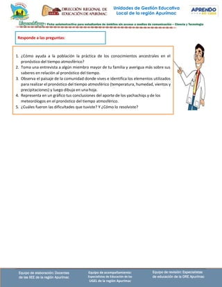 Unidades de Gestión Educativa
Local de la región Apurímac
Equipo de revisión: Especialistas
de educación de la DRE Apurímac
Equipo de elaboración: Docentes
de las IIEE de la región Apurímac
Equipo de acompañamiento:
Especialistas de Educación de las
UGEL de la región Apurímac
1. ¿Cómo ayuda a la población la práctica de los conocimientos ancestrales en el
pronóstico del tiempo atmosférico?
2. Toma una entrevista a algún miembro mayor de tu familia y averigua más sobre sus
saberes en relación al pronóstico del tiempo.
3. Observa el paisaje de la comunidad donde vives e identifica los elementos utilizados
para realizar el pronóstico del tiempo atmosférico (temperatura, humedad, vientos y
precipitaciones) y luego dibuja en una hoja.
4. Representa en un gráfico tus conclusiones del aporte de los yachachiqs y de los
meteorólogos en el pronóstico del tiempo atmosférico.
5. ¿Cuáles fueron las dificultades que tuviste? Y ¿Cómo lo resolviste?
Responde a las preguntas:
 