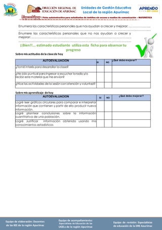 Unidades de Gestión Educativa
Local de la región Apurímac
Equipo de elaboración: Docentes
de las IIEE de la región Apurímac
Equipo de acompañamiento:
Especialistas de Educación de las
UGELs de la región Apurímac
Equipo de revisión: Especialistas
de educación de la DRE Apurímac
Enumera las características personales que nos ayudan a crecer y mejorar: ………………....
……………………………………………………………………………………………………………………
Enumere las características personales que no nos ayudan a crecer y
mejorar: ……………………………………………………………………………………..
………………………………………………………………………………………………
¡¡Bien!!... estimado estudiante utiliza esta ficha para observartu
progreso
Sobremis actitudes dela clasede hoy
AUTOEVALUACION
SI NO
¿Qué debo mejorar?
¿Tomé interés para desarrollar la clase?
¿He sido puntual para ingresar a escuchar la radio y/o
recibir este material que me envían?
¿Hice las actividades de la sesión con atención y voluntad?
Sobremis aprendizaje dehoy
AUTOEVALUACION SI NO
¿Qué debo mejorar?
Logré leer gráficos circulares para comparar e interpretar
información que contienen y partir de ello producir nueva
información.
Logré plantear conclusiones sobre la información
cuantitativa de una población.
Logré Justificar información obtenida usando mis
conocimientos estadísticos
 