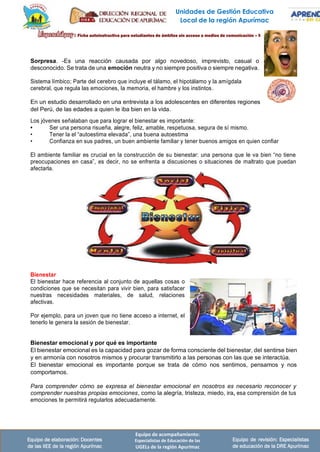 Unidades de Gestión Educativa
Local de la región Apurímac
Equipo de elaboración: Docentes
de las IIEE de la región Apurímac
Equipo de acompañamiento:
Especialistas de Educación de las
UGELs de la región Apurímac
Equipo de revisión: Especialistas
de educación de la DRE Apurímac
Sorpresa. -Es una reacción causada por algo novedoso, imprevisto, casual o
desconocido. Se trata de una emoción neutra y no siempre positiva o siempre negativa.
Sistema límbico; Parte del cerebro que incluye el tálamo, el hipotálamo y la amígdala
cerebral, que regula las emociones, la memoria, el hambre y los instintos.
En un estudio desarrollado en una entrevista a los adolescentes en diferentes regiones
del Perú, de las edades a quien le iba bien en la vida.
Los jóvenes señalaban que para lograr el bienestar es importante:
• Ser una persona risueña, alegre, feliz, amable, respetuosa, segura de sí mismo.
• Tener la el “autoestima elevada”, una buena autoestima
• Confianza en sus padres, un buen ambiente familiar y tener buenos amigos en quien confiar
El ambiente familiar es crucial en la construcción de su bienestar: una persona que le va bien “no tiene
preocupaciones en casa”, es decir, no se enfrenta a discusiones o situaciones de maltrato que puedan
afectarla.
Bienestar
El bienestar hace referencia al conjunto de aquellas cosas o
condiciones que se necesitan para vivir bien, para satisfacer
nuestras necesidades materiales, de salud, relaciones
afectivas.
Por ejemplo, para un joven que no tiene acceso a internet, el
tenerlo le genera la sesión de bienestar.
Bienestar emocional y por qué es importante
El bienestar emocional es la capacidad para gozar de forma consciente del bienestar, del sentirse bien
y en armonía con nosotros mismos y procurar transmitirlo a las personas con las que se interactúa.
El bienestar emocional es importante porque se trata de cómo nos sentimos, pensamos y nos
comportamos.
Para comprender cómo se expresa el bienestar emocional en nosotros es necesario reconocer y
comprender nuestras propias emociones, como la alegría, tristeza, miedo, ira, esa comprensión de tus
emociones te permitirá regularlos adecuadamente.
 