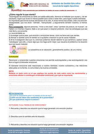 Unidades de Gestión Educativa
Local de la región Apurímac
Equipo de elaboración: Docentes
de las IIEE de la región Apurímac
Equipo de acompañamiento:
Especialistas de Educación de las
UGELs de la región Apurímac
Equipo de revisión: Especialistas
de educación de la DRE Apurímac
¿Cómo regular lo que siento?
Autorregular las emociones es darle una salida adecuada, disminuir el malestar que causan y, de ser
necesario, lograr que duren lo menos posible para volver a estar bien, para lograr nuestro bienestar.
Es importante para tomar buenas decisiones en la vida. A veces hemos escuchado, ante una emoción
desagradable, que nos dicen: “cálmate”, “tranquilízate”, y seguramente también nosotros, lo hemos
dicho.
Para conseguirlo, algunas personas, “miran a otro lado”, otras “cambian de postura, se mueven”, se
hablan a sí mismas (“espera, fíjate a ver qué pasa”) o respiran profundo. Usar las estrategias que sea
más fácil y conveniente.
Lo recomendable es:
1.-Investigar qué te pasa, qué emoción o emociones tienes, cómo se llama eso que sientes.
2.-Pensar si sentirte como te sientes va a ayudarte a resolver lo que te causa malestar.
3.-Si la investigación dice que no, entonces podemos decidir detener lo que sentimos y aplicar varias
“estrategias” para ello, y hacer algo que nos haga sentir mejor, que resuelva el problema o la situación
que nos causó malestar.
La autoestima es la valoración, generalmente positiva, de uno mismo.
Conclusión
Reconocer y comprender nuestras emociones nos permite autorregularlas y esa autorregulación nos
lleva a lograr el bienestar emocional.
El bienestar emocional está relacionado a nuestra identidad, nuestra autoestima y las relaciones
adecuadas en la familia, la comunidad y las buenas amistades.
RETO:
Redacta un texto corto en el que explique tus puntos de vista sobre como tus sentimientos y
emociones afectan o contribuyen al bienestar emocional y por qué es importante.
………………………………………………………………………………………………………………………
………………………………………………………………………………………………………………………
.……………………………………………………………………………………………………………………
….
………………………………………………………………………………………………………………………
………………………………………………………………………………………………………………………
.……………………………………………………………………………………………………………………
….
METACOGNICION
¿Por qué es importante para ti lo tratado el día de hoy?
¿Cuáles son las ideas más resaltantes de lo presentado?
¿En que podriamos mejorar la sesion?
ACTIVIDAD: Ficha “MANEJO DE EMOCIONES”
1.-Recuerda y describa una situación que te haiga generado una emoción positiva
………………………………………………………………………………………………………………………
………………………………………………………………………………………………………………………
.
2.-Describa como te sentiste ante tal situación.
………………………………………………………………………………………………………………………
………………………………………………………………………………………………………………………
.
3.-Recuerda y describa una situación que te haiga generado una emoción negativa
 