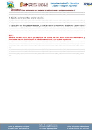 Unidades de Gestión Educativa
Local de la región Apurímac
Equipo de elaboración: Docentes
de las IIEE de la región Apurímac
Equipo de acompañamiento:
Especialistas de Educación de las
UGELs de la región Apurímac
Equipo de revisión: Especialistas
de educación de la DRE Apurímac
………………………………………………………………………………………………………………………
………………………………………………………………………………………………………………………
.
4.-Describa como te sentiste ante tal situación.
………………………………………………………………………………………………………………………
………………………………………………………………………………………………………………………
.
5.-De acuerdo a lo trabajado en la sesión ¿Cuál hubiera sido la mejor forma de dominar tus emociones?
………………………………………………………………………………………………………………………
………………………………………………………………………………………………………………………
.……………………………………………………………………………………………………………………
….
RETO:
Redacta un texto corto en el que explique tus puntos de vista sobre como tus sentimientos y
emociones afectan o contribuyen al bienestar emocional y por qué es importante.
………………………………………………………………………………………………………………………
………………………………………………………………………………………………………………………
.……………………………………………………………………………………………………………………
….
………………………………………………………………………………………………………………………
………………………………………………………………………………………………………………………
.……………………………………………………………………………………………………………………
….
 