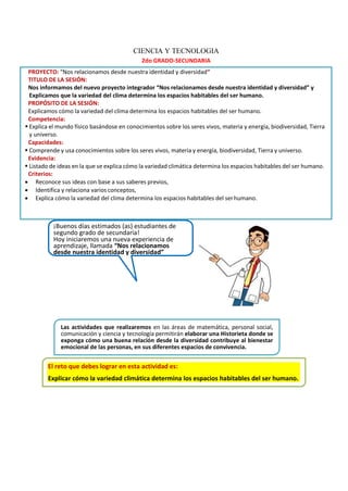 ¡Buenos días estimados (as) estudiantes de
segundo grado de secundaria!
Hoy iniciaremos una nueva experiencia de
aprendizaje, llamada “Nos relacionamos
desde nuestra identidad y diversidad”
PROYECTO: “Nos relacionamos desde nuestra identidad y diversidad”
TITULO DE LA SESIÓN:
Nos informamos del nuevo proyecto integrador “Nos relacionamos desde nuestra identidad y diversidad” y
Explicamos que la variedad del clima determina los espacios habitables del ser humano.
PROPÓSITO DE LA SESIÓN:
Explicamos cómo la variedad del clima determina los espacios habitables del ser humano.
Competencia:
▪ Explica el mundo físico basándose en conocimientos sobre los seres vivos, materia y energía, biodiversidad, Tierra
y universo.
Capacidades:
▪ Comprende y usa conocimientos sobre los seres vivos, materia y energía, biodiversidad, Tierra y universo.
Evidencia:
▪ Listado de ideas en la que se explica cómo la variedad climática determina los espacios habitables del ser humano.
Criterios:
• Reconoce sus ideas con base a sus saberes previos,
• Identifica y relaciona varios conceptos,
• Explica cómo la variedad del clima determina los espacios habitables del serhumano.
Las actividades que realizaremos en las áreas de matemática, personal social,
comunicación y ciencia y tecnología permitirán elaborar una Historieta donde se
exponga cómo una buena relación desde la diversidad contribuye al bienestar
emocional de las personas, en sus diferentes espacios de convivencia.
CIENCIA Y TECNOLOGIA
2do GRADO-SECUNDARIA
El reto que debes lograr en esta actividad es:
Explicar cómo la variedad climática determina los espacios habitables del ser humano.
 