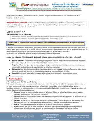 Unidades de Gestión Educativa
Local de la región Apurímac
Equipo de acompañamiento:
Especialistas de Educación de las de
Educación de las
UGELs de la región Apurímac
Equipode elaboración: Docentes
de las IIEE de la región Apurímac
Equipode revisión:Especialistas
de educación de la DRE
Propósito de la sesión: Elaborar una historieta organizando las ideas de forma coherente y cohesionada
sobre cómo las relaciones basadas en el respeto a la diversidad contribuyen al bienestar emocional de las personas
en los diferentes espacios de convivencia.
 ACTIVIDAD 1: “Elaboramosel diseño o esbozo de la historieta teniendo en cuenta la organización de
las ideas”
Planificación
¡Qué interesante! Ahora, estimado estudiante, tendrás la oportunidad de continuar con la elaboración de tu
historieta. Será divertido…
¿Cómo loharemos?
Desarrollando dos actividades:
• La primera: Elaborar el diseño o esbozo de la historieta teniendo en cuenta la organización de las ideas.
• La segunda: Escribir la historieta reflexionando sobre la escritura del texto.
Estimado estudiante para el desarrollo de esta actividad es importante tener a la mano el organizador gráfico con la
planificación que realizamos en la sesión anterior, asimismo contar ya con la historia que te propuse como reto lo
plasmaras en un esbozo para que puedas tener ya la idea de cómo recrearla en la historieta.
A continuación, ofrecemos algunos conceptos que te ayudarán a comprender.
¿A qué nos estamos refiriendo cuando decimos la palabra esbozo, organizar ideas, coherencia y cohesión?
• Esbozo o diseño: Es la primera versión de algo que piensas plasmar. Para elaborar la historieta es necesario
hacer este esbozo, te ayudará a tener claridad de lo quieres recrear.
• Organizar ideas: hay que seguir el proceso siguiente: primero decidir que ideas piensas expresar; después,
reunir todos los datos acerca de aquellas ideas y, por ultimo escribirlas.
• Coherencia: Son las relaciones semánticas que se establecen entre las partes que conforman un texto, que lo
dotan de sentido y le otorgan un significado que pueda ser comprendido por el lector.
• Cohesión: Es cuando todas las oraciones se articulan de forma ordenada y comunican un mismo
•
¿Cómo elaborar o diseñar una historieta?
Primero, realizarás el esbozo o borrador de la historieta. Para ello, seleccionarás las ideas que deseas comunicar en
tu texto, las organizarás de manera coherente y cohesionada, y seguirás la estructura de este tipo textual.
Muy bien, entonces en este momento ten a la mano una hoja bond y tu lápiz y empecemos a elaborar el esbozo y/o
diseño. Sigue las indicaciones siguientes:
✓ Primero: Decide en cuantas viñetas recrearás la historia. Dibuja en la hoja bond los recuadros segúnla
cantidad que decidiste. ¡Hazlo en este momento!
✓ Segundo: Enumera cada recuadro para que te guíes en cómo distribuirás la secuencia de la historia. ¿Ya lo
hiciste? ¡Muy bien!
✓ Tercero: Escribe en cada recuadro el personaje o los personajes y sus características. Por ejemplo: Qusi,
hermana de Catuc, un gran negociante. Niña bondadosa y siempre preocupada por su hermano.
✓ Cuarto: Describe también en los recuadros la escena en la que ocurrirán loshechos.
✓ Quinto: Indica qué tipo de globo emplearás. Recuerda que hay distintos tipos y formas de globos: de
conversación, de llanto o sudor, de grito, de pensamiento, de conversación a la vez, de susurro.
 