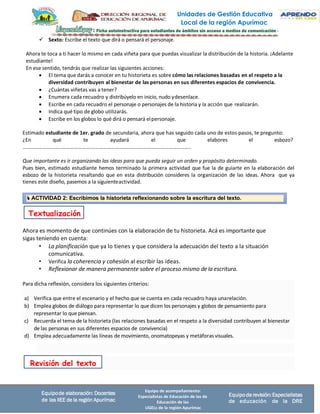 Unidades de Gestión Educativa
Local de la región Apurímac
Equipo de acompañamiento:
Especialistas de Educación de las de
Educación de las
UGELs de la región Apurímac
Equipode elaboración: Docentes
de las IIEE de la región Apurímac
Equipode revisión:Especialistas
de educación de la DRE
 ACTIVIDAD 2: Escribimos la historieta reflexionando sobre la escritura del texto.
Para dicha reflexión, considera los siguientes criterios:
a) Verifica que entre el escenario y el hecho que se cuenta en cada recuadro haya unarelación.
b) Emplea globos de diálogo para representar lo que dicen los personajes y globos de pensamiento para
representar lo que piensan.
c) Recuerda el tema de la historieta (las relaciones basadas en el respeto a la diversidad contribuyen al bienestar
de las personas en sus diferentes espacios de convivencia)
d) Emplea adecuadamente las líneas de movimiento, onomatopeyas y metáforas visuales.
✓ Sexto: Escribe el texto que dirá o pensará el personaje.
Ahora te toca a ti hacer lo mismo en cada viñeta para que puedas visualizar la distribución de la historia. ¡Adelante
estudiante!
En ese sentido, tendrás que realizar las siguientes acciones:
• El tema que darás a conocer en tu historieta es sobre cómo las relaciones basadas en el respeto a la
diversidad contribuyen al bienestar de las personas en sus diferentes espacios de convivencia.
• ¿Cuántas viñetas vas a tener?
• Enumera cada recuadro y distribúyelo en inicio, nudo ydesenlace.
• Escribe en cada recuadro el personaje o personajes de la historia y la acción que realizarán.
• Indica qué tipo de globo utilizarás.
• Escribe en los globos lo qué dirá o pensará elpersonaje.
Estimado estudiante de 1er. grado de secundaria, ahora que has seguido cada uno de estos pasos, te pregunto:
¿En qué te ayudará el que elabores el esbozo?
……………………………………………….………………………………………….…………………..
Que importante es ir organizando las ideas para que pueda seguir un orden y propósito determinado.
Pues bien, estimado estudiante hemos terminado la primera actividad que fue la de guiarte en la elaboración del
esbozo de la historieta resaltando que en esta distribución consideres la organización de las ideas. Ahora que ya
tienes este diseño, pasemos a la siguienteactividad.
Ahora es momento de que continúes con la elaboración de tu historieta. Acá es importante que
sigas teniendo en cuenta:
• La planificación que ya lo tienes y que considera la adecuación del texto a la situación
comunicativa.
• Verifica la coherencia y cohesión al escribir las ideas.
• Reflexionar de manera permanente sobre el proceso mismo dela escritura.
Revisión del texto
Textualización
 
