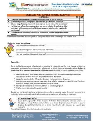Unidades de Gestión Educativa
Local de la región Apurímac
Equipo de acompañamiento:
Especialistas de Educación de las de
Educación de las
UGELs de la región Apurímac
Equipode elaboración: Docentes
de las IIEE de la región Apurímac
Equipode revisión:Especialistas
de educación de la DRE
ACTIVIDAD DE EXTENSIÓN:
REVISAMOS PARA MEJORAR NUESTRA ESCRITURA
CRITERIOS SÍ NO
• ¿El escenario en cada viñeta está de acuerdo con el hecho que se cuenta?
• ¿Empleaste globos de diálogo para representar lo que dicen los personajes?
• ¿Usaste los globos de pensamiento para expresar lo que piensan los personajes?
• ¿La historieta refleja el tema sobre cómo una buena relación desde la diversidad
contribuye al bienestar emocional de las personas, en sus diferentes espacios de
convivencia?
• ¿Empleaste adecuadamente las líneas de movimiento, onomatopeyas y metáforas
visuales?
Reflexión sobre aprendizaje:
Extensión:
Con la finalidad de demostrar si has logrado el propósito de esta sesión que fue el de elaborar la historieta
organizando las ideas de forma coherente y cohesionada te dejo la siguiente actividad retadora: Elabora la
versión final de tu historieta a partir de la revisión que hiciste, teniendo en cuenta los siguientes criterios:
✓ La historieta está adecuada a la situación comunicativa de una manera original con una
estructura narrativa clara que despierta el interés del lector.
✓ Acoge los aportes de las diferentes áreas en el planteamiento delguion.
✓ Cuenta con una estructura que organiza y desarrolla las ideas de forma coherente. Contiene
viñeta de presentación, viñetas de desarrollo y decierre.
✓ La organización de los elementos gráficos es creativa yoriginal.
✓ Usa las convenciones del lenguaje escrito
✓
Cuando uno escribe es importante ser consciente, por ello es necesario revisar de manera permanente el
contenido, la coherencia y adecuación a la situación comunicativa con la finalidad de mejorarlo.
Guíate de las páginas 41 y 42 del Cuaderno de Trabajo “El encanto de las palabras” (anexas a la
ficha) para tu trabajo final de escritura. Cómo no lo tienes, te presentamos el recorte en la parte
de abajo. Comparte tu historieta con tu familia y coméntales sobre los pasos que seguiste para
elaborarla.
Ah… no te olvides de archivar tu historieta en tu portafolio.
¿Qué pasos seguiste para crear la historieta? ....................................................................................
……………………………………………………………………………………………………………………………………………………….
¿Cuál de ellos te pareció el más difícil y cuál el más fácil?..................................................................
……………………………………………………………………………………………………………………………………………………….
¿Con qué propósito elaboraste la historieta? ………............................................................................
………………………………………………………………………………………………………………………………………………………..
Al terminar tu historieta, revísala y realiza los ajustes necesarios hasta llegar a la versión final
 
