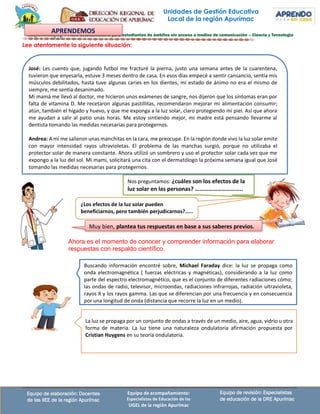 Equipo de revisión: Especialistas
de educación de la DRE Apurímac
Equipo de elaboración: Docentes
de las IIEE de la región Apurímac
Equipo de acompañamiento:
Especialistas de Educación de las
UGEL de la región Apurímac
Lee atentamente la siguiente situación:
José: Les cuento que, jugando futbol me fracturé la pierna, justo una semana antes de la cuarentena,
tuvieron que enyesarla, estuve 3 meses dentro de casa. En esos días empecé a sentir cansancio, sentía mis
músculos debilitados, hasta tuve algunas caries en los dientes, mi estado de ánimo no era el mismo de
siempre, me sentía desanimado.
Mi mamá me llevó al doctor, me hicieron unos exámenes de sangre, nos dijeron que los síntomas eran por
falta de vitamina D. Me recetaron algunas pastillitas, recomendaron mejorar mi alimentación consumir;
atún, también el hígado y huevo, y que me exponga a la luz solar, claro protegiendo mi piel. Así que ahora
me ayudan a salir al patio unas horas. Me estoy sintiendo mejor, mi madre está pensando llevarme al
dentista tomando las medidas necesarias para protegernos.
Andrea: A mí me salieron unas manchitas en la cara, me preocupe. En la región donde vivo la luz solar emite
con mayor intensidad rayos ultravioletas. El problema de las manchas surgió, porque no utilizaba el
protector solar de manera constante. Ahora utilizó un sombrero y uso el protector solar cada vez que me
expongo a la luz del sol. Mi mami, solicitará una cita con el dermatólogo la próxima semana igual que José
tomando las medidas necesarias para protegernos.
Nos preguntamos: ¿cuáles son los efectos de la
luz solar en las personas? …………………………..
¿Los efectos de la luz solar pueden
beneficiarnos, pero también perjudicarnos?.....
Muy bien, plantea tus respuestas en base a sus saberes previos.
Ahora es el momento de conocer y comprender información para elaborar
respuestas con respaldo científico.
Unidades de Gestión Educativa
Local de la región Apurímac
APRENDEMOS
La luz se propaga por un conjunto de ondas a través de un medio, aire, agua, vidrio u otra
forma de materia. La luz tiene una naturaleza ondulatoria afirmación propuesta por
Cristian Huygens en su teoría ondulatoria.
Buscando información encontré sobre, Michael Faraday dice: la luz se propaga como
onda electromagnética ( fuerzas eléctricas y magnéticas), considerando a la luz como
parte del espectro electromagnético, que es el conjunto de diferentes radiaciones cómo;
las ondas de radio, televisor, microondas, radiaciones infrarrojas, radiación ultravioleta,
rayos X y los rayos gamma. Las que se diferencian por una frecuencia y en consecuencia
por una longitud de onda (distancia que recorre la luz en un medio).
 