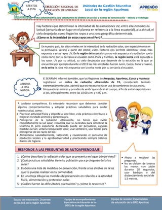 Unidades de Gestión Educativa
Local de la región Apurímac
ATENTOS
A ESTA
Equipo de revisión: Especialistas
de educación de la DRE Apurímac
Equipo de elaboración: Docentes
de las IIEE de la región Apurímac
Equipo de acompañamiento:
Especialistas de Educación de las
UGEL de la región Apurímac
El SENAMHI informó también, que las Regiones de Arequipa, Apurímac, Cusco y Huánuco
registrarán un índice de radiación ultravioleta de 15, considerado también
extremadamente alto, advirtió que es necesario hacer uso de sombreros de ala ancha,
bloqueadores solares y prendas de vestir que cubran el cuerpo, a fin de evitar exposiciones
al sol, principalmente, entre las 10:00 a.m. y 4:00 p.m.
Hay factores que determinan la intensidad de las radiaciones UV, entre ellas tenemos la
latitud (cercanía de un lugar en el planeta en referencia a la línea ecuatorial), a la altitud, el
cielo despejado, como llegan los rayos a una zona geográfica determinada.
¿Cómo es la intensidad de estos rayos en el Perú?.............................................................
En nuestro país, los altos niveles en la intensidad de la radiación solar, son especialmente en
la primavera, verano y parte del otoño; estos factores nos permite identificar zonas más
expuesta a estos rayos UV. En la región dela costa las zonas más expuesta a la radiación son la
costa norte por su cercanía al ecuador como Piura y Tumbes, la región sierra está expuesta a
los rayos UV por su altitud, su cielo despejado que depende de la estación en la que se
encuentre por ejemplo durante el 2019 las más afectadas fueron Junín, Cuzco, Puno y Huaraz,
en la selva la zona más expuesta son la selva norte por su cercanía al ecuador.
A cuidarse compañeros. Es necesario reconocer que debemos cambiar
algunos comportamientos y adoptar prácticas saludables para cuidar
nuestra salud, como:
• Practicar actividad física y deporte al aire libre, esta práctica contribuye a
mejorar el estado anímico y aprendizajes.
• Protegerse de la radiación ultravioleta, no tienes que evitar
completamente la luz solar, recuerda que la necesitas para sintetizar la
vitamina D, pero exponerse demasiado puede ser perjudicial, algunas
medidas serían: untarse bloqueador solar, usar sombrero, usar lentes para
protegerse de los rayos del sol.
• Alimentarse saludablemente, valorando y revalorando el consumo de
productos locales y la agrobiodiversidad y practicando siempre hábitos
diarios de higiene.
ATENTOS
A ESTA
NOTICIA.
1. ¿Cómo describes la radiación solar que se presenta en lugar dónde vives?
2. ¿Qué prácticas saludables tiene tu población para protegerse de la luz
solar?
3. Elabora una lista de medidas de prevención, frente a los efectos de laluz
que tú puedas realizar en tu comunidad.
4. En una hoja dibuja las medidas de prevención en relación a la actividad
física, alimentación y protección solar.
5. ¿Cuáles fueron las dificultades que tuviste? y ¿cómo lo resolviste?
RESPONDE A LAS PREGUNTAS DE AUTOAPRENDIZAJE
▪ Ahora a resolver las
preguntas.
▪ No se olviden de lavarse
las manos con jabón
durante 20 segundos,
usar barbijos y del
distanciamiento social de
1.5 metros.
 