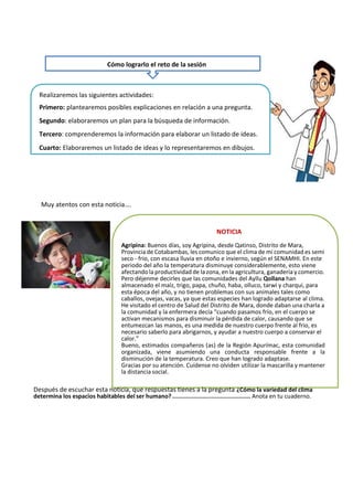 Muy atentos con esta noticia….
NOTICIA
Agripina: Buenos días, soy Agripina, desde Qatinso, Distrito de Mara,
Provincia de Cotabambas, les comunico que el clima de mi comunidad es semi
seco - frio, con escasa lluvia en otoño e invierno, según el SENAMHI. En este
periodo del año la temperatura disminuye considerablemente, esto viene
afectando la productividad de la zona, en la agricultura, ganadería y comercio.
Pero déjenme decirles que las comunidades del Ayllu Qollana han
almacenado el maíz, trigo, papa, chuño, haba, olluco, tarwi y charqui, para
esta época del año, y no tienen problemas con sus animales tales como
caballos, ovejas, vacas, ya que estas especies han logrado adaptarse al clima.
He visitado el centro de Salud del Distrito de Mara, donde daban una charla a
la comunidad y la enfermera decía “cuando pasamos frío, en el cuerpo se
activan mecanismos para disminuir la pérdida de calor, causando que se
entumezcan las manos, es una medida de nuestro cuerpo frente al frio, es
necesario saberlo para abrigarnos, y ayudar a nuestro cuerpo a conservar el
calor.”
Bueno, estimados compañeros (as) de la Región Apurímac, esta comunidad
organizada, viene asumiendo una conducta responsable frente a la
disminución de la temperatura. Creo que han logrado adaptase.
Gracias por su atención. Cuídense no olviden utilizar la mascarilla y mantener
la distancia social.
Después de escuchar esta noticia, que respuestas tienes a la pregunta ¿Cómo la variedad del clima
determina los espacios habitables del ser humano? ............................................ Anota en tu cuaderno.
Cómo lograrlo el reto de la sesión
Realizaremos las siguientes actividades:
Primero: plantearemos posibles explicaciones en relación a una pregunta.
Segundo: elaboraremos un plan para la búsqueda de información.
Tercero: comprenderemos la información para elaborar un listado de ideas.
Cuarto: Elaboraremos un listado de ideas y lo representaremos en dibujos.
 
