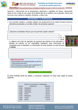 Unidades de Gestión Educativa
Local de la región Apurímac
Equipo de elaboración: Docentes
de las IIEE de la región Apurímac
Equipo de acompañamiento:
Especialistas de Educación de las
UGELs de la región Apurímac
Equipo de revisión: Especialistas
de educación de la DRE Apurímac
Aumento y disminución de la temperatura, ganancias y pérdidas de dinero, ubicaciones
sobre el mar y bajo el mar, pisos de la planta alta de un edificio y los subsuelos, fuerza que
se le da a una cuerda en sentidos contrarios, y otras más.
REFORZANDO TU APRENDIZAJE
1. Las comidas chatarra, ¿cuántas calorías nos proporciona en el cuerpo humano consumir
alimentos procesados y con altos niveles de azúcares y grasas?
2. ¿Hacemos actividades físicas que nos permitan perder calorías?
3. C
on tu
famili
a, elabora una Lista de ejemplos de ganancia de calorías en los alimentos y
pérdida de calorías en tus actividades cotidianas; esta información es
importante para tu identidad. La información de este producto te será útil para
tu afiche.
REFORZANDO LO APRENDIDO
El señor Wilfredo anotó los gastos y cobranzas realizadas en estos días, según el cuadro
siguiente:
METACOGNICIÓN:
¿Qué permitió que puedas aprender el día hoy?
¿Qué impidió aprender?
¿Qué hiciste para superar dicho impedimento?
¿En qué te servirá lo aprendido hoy?
ANOTE DE SUS GASTOS Y COBRANZAS
FECHA CONCEPTO IMPORTE
10/08 COBRANZA 660.00
11/08 COBRANZA 150.00
13/08 COBRANZA 160.00
18/08 GASTO - 240.00
21/08 COBRANZA 1 250.00
22/08 GASTO -1750.00
22/08 GASTO -110.00
 