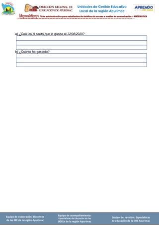 Unidades de Gestión Educativa
Local de la región Apurímac
Equipo de elaboración: Docentes
de las IIEE de la región Apurímac
Equipo de acompañamiento:
Especialistas de Educación de las
UGELs de la región Apurímac
Equipo de revisión: Especialistas
de educación de la DRE Apurímac
a) ¿Cuál es el saldo que le queda al 22/08/2020?
b) ¿Cuánto ha gastado?
 