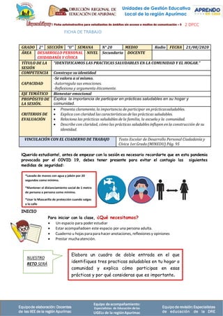 Equipo deacompañamiento:
Especialistas de Educación delas
UGELs de la regiónApurímac
Equipode elaboración: Docentes
de las IIEE de la región Apurímac
Equipode revisión:Especialistas
de educación de la DRE
2 DPCC
FICHA DE TRABAJO
GRADO 2° SECCIÓN “U” SEMANA N° 20 MEDIO Radio FECHA 21/08/2020
ÁREA DESARROLLO PERSONAL
CIUDADANÍA Y CÍVICA
NIVEL Secundaria DOCENTE
TÍTULO DE LA
SESIÓN
“IDENTIFICAMOS LAS PRACTICAS SALUDABLES EN LA COMUNIDAD Y EL HOGAR.”
COMPETENCIA Construye su identidad
CAPACIDAD
-Se valora a sí mismo.
-Autorregula sus emociones.
-Reflexiona y argumenta éticamente.
EJE TEMÁTICO Bienestar emocional
PROPÓSITO DE
LA SESIÓN.
Explica la importancia de participar en prácticas saludables en su hogar y
comunidad.
CRITERIOS DE
EVALUACIÓN
• Presenta claramente, la importancia de participar en prácticassaludables.
• Explica con claridad las características de las prácticas saludables.
• Relaciona las prácticas saludables de la familia, la escuela y la comunidad.
• Describe con claridad, cómo las prácticas saludables influyen en la construcción de su
identidad.
VINCULACIÓN CON EL CUADERNO DE TRABAJO Texto Escolar de Desarrollo Personal Ciudadanía y
Cívica 1er.Grado (MINEDU) Pág. 95
¡Querido estudiante!, antes de empezar con la sesión es necesario recordarte que en esta pandemia
provocada por el COVID 19, debes tener presente para evitar el contagio las siguientes
medidas de seguridad:
INICIO
Para iniciar con la clase, ¿Qué necesitamos?
• Un espacio para poderestudiar
• Estar acompañadoen este espacio por una persona adulta.
• Cuaderno u hojas para para hacer anotaciones, reflexiones y opiniones
• Prestar muchaatención.
Elabora un cuadro de doble entrada en el que
identifiques tres practicas saludables en tu hogar o
comunidad y explica cómo participas en esas
prácticas y por qué consideras que es importante.
NUESTRO
RETO SERÁ
*Lavado de manos con agua y jabón por 20
segundos como mínimo.
*Mantener el distanciamiento social de 1 metro
de persona a persona como mínimo.
*Usar la Mascarilla de protección cuando salgas
a la calle
Unidades de Gestión Educativa
Local de la región Apurímac
 