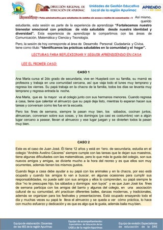 Equipo deacompañamiento:
Especialistas de Educación delas
UGELs de la regiónApurímac
Equipode elaboración: Docentes
de las IIEE de la región Apurímac
Equipode revisión:Especialistas
de educación de la DRE
CASO 1
Ana María cursa el 2do grado de secundaria, vive en Huaytará con su familia, su mamá es
profesora y trabaja en una comunidad cercana, así que viaja todo el lunes muy temprano y
regresa los viernes. Su papá trabaja en la chacra de la familia, todos los días se levanta muy
temprano y regresa entrada la noche.
Ana María, que es la mayor va al colegio junto con sus hermanos menores. Cuando regresa
a casa, tiene que calentar el almuerzo que su papá deja listo, mientras lo esperan hacen sus
tareas y conversan como les fue en la escuela.
Pero los fines de semana, siempre la pasan muy bien, los sábados, cocinan juntos,
almuerzan, conversan sobre sus cosas, y los domingos (ya casi es costumbre) van a algún
lugar cercano a pasear, llevan el almuerzo y ese lugar juegan y se divierten todos la pasan
muy bien.
CASO 2
Este es el caso de Juan José. Él tiene 12 años y está en 1ero. de secundaria, estudia en el
colegio “Andrés Avelino Cáceres” siempre cumple con las tareas que le dejan sus maestros,
tiene algunas dificultades con las matemáticas, pero lo que más le gusta del colegio, son sus
nuevos amigos y amigas, se divierte mucho a la hora del recreo y es que ellos son muy
ocurrentes, además tienen los mismos gustos.
Cuando llega a casa debe ayudar a su papá con los animales y en la chacra, por eso está
ocupado y cuando los amigos lo van a buscar, en algunas ocasiones para cumplir sus
responsabilidades, no puede salir con sus amigos y ellos lo comprenden, su papá siempre le
dice “no te preocupes hijo, los sábados y domingos son tuyos” y es que Juan José los fines
de semana participa con los amigos del barrio y algunos del colegio, en una asociación
cultural de su comunidad, ahí practican diferentes bailes, danzas modernas, y tradicionales,
además se organizan para los festivales y presentaciones. Está ocupado ensayando todo el
día y muchas veces su papá le lleva el almuerzo y se queda a ver cómo práctica, lo hace
con mucho esfuerzo y dedicación y es que es algo que le gusta, además baila muy bien.
Así mismo,
querido
estudiante, esta sesión es parte de la experiencia de aprendizaje “Fortalecemos nuestro
bienestar emocional con prácticas de vida saludable desde nuestra identidad y
diversidad”. Esta experiencia de aprendizaje la compartimos con las áreas de
Comunicación, Matemática y Ciencia y Tecnología.
Pero, la sesión de hoy corresponde al área de Desarrollo Personal Ciudadanía y Cívica,
tiene como título: “Identificamos las prácticas saludables en la comunidad y el hogar”.
LECTURAS PARA REFLEXIONAR Y SEGUIR APRENDIENDO EN CASA
LEE EL PRIMER CASO:
Unidades de Gestión Educativa
Local de la región Apurímac
 