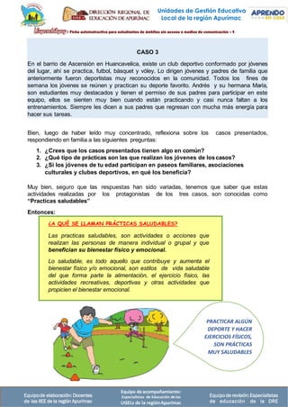 Equipo deacompañamiento:
Especialistas de Educación delas
UGELs de la regiónApurímac
Equipode elaboración: Docentes
de las IIEE de la región Apurímac
Equipode revisión:Especialistas
de educación de la DRE
Unidades de Gestión Educativa
Local de la región Apurímac
Bien, luego de haber leído muy concentrado, reflexiona sobre los casos presentados,
respondiendo en familia a las siguientes preguntas:
1. ¿Crees que los casos presentados tienen algo en común?
2. ¿Qué tipo de prácticas son las que realizan los jóvenes de loscasos?
3. ¿Si los jóvenes de tu edad participan en paseos familiares, asociaciones
culturales y clubes deportivos, en qué los beneficia?
Muy bien, seguro que las respuestas han sido variadas, tenemos que saber que estas
actividades realizadas por los protagonistas de los tres casos, son conocidas como
“Practicas saludables”
Entonces:
PRACTICAR ALGÚN
DEPORTE Y HACER
EJERCICIOS FÍSICOS,
SON PRÁCTICAS
MUY SALUDABLES
¿A QUÉ SE LLAMAN PRÁCTICAS SALUDABLES?
Las practicas saludables, son actividades o acciones que
realizan las personas de manera individual o grupal y que
benefician su bienestar físico y emocional.
Lo saludable, es todo aquello que contribuye y aumenta el
bienestar físico y/o emocional, son estilos de vida saludable
del que forma parte la alimentación, el ejercicio físico, las
actividades recreativas, deportivas y otras actividades que
propicien el bienestar emocional.
CASO 3
En el barrio de Ascensión en Huancavelica, existe un club deportivo conformado por jóvenes
del lugar, ahí se practica, futbol, básquet y vóley. Lo dirigen jóvenes y padres de familia que
anteriormente fueron deportistas muy reconocidos en la comunidad. Todos los fines de
semana los jóvenes se reúnen y practican su deporte favorito. Andrés y su hermana María,
son estudiantes muy destacados y tienen el permiso de sus padres para participar en este
equipo, ellos se sienten muy bien cuando están practicando y casi nunca faltan a los
entrenamientos. Siempre les dicen a sus padres que regresan con mucha más energía para
hacer sus tareas.
 