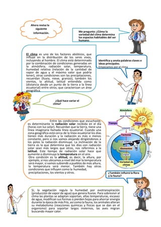 Ahora revisa la
siguiente
información. Me pregunto: ¿Cómo la
variedad del clima determina
los espacios habitables del ser
humano.
El clima es uno de los factores abióticos, que
influye en la distribución de los seres vivos,
incluyendo al hombre. El clima está determinado
por la combinación de condiciones generadas en
la atmósfera; radiación solar, temperatura,
humedad relativa (relación de la cantidad de
vapor de agua y el máximo valor que podría
tener), otras condiciones son las precipitaciones,
recuerdan (lluvia, nieve, granizo), también los
vientos, la altitud, latitud entendida como
(distancia desde un punto de la tierra a la línea
ecuatorial) entre otros; que caracterizan un área
geográfica.
Identifica y anota palabras claves e
ideas principales.
Empezamos por el clima
¿Qué hace variar el
clima?
Entre las condiciones que escuchaste,
es determinante la radiación solar recibida en el día
(horas con luz solar). Recuerdan que la tierra, tiene una
línea imaginaria llamada línea ecuatorial. Cuando una
zona geográfica está cerca de la línea ecuatorial los días
tienen más duración y la radiación es más o menos
constante, pero si nos vamos alejando dirigiéndonos a
los polos la radiación disminuye. La inclinación de la
tierra es la que determina que los días con radiación
solar sean más largos que otros, nos referimos a la
latitud. Este tiempo de radiación solar hace que
aumente o disminuya la temperatura en el aire.
Otra condición es la altitud, es decir, la altura, por
ejemplo, si nos ubicamos a nivel del mar la temperatura
será mayor, si vamos subiendo a pueblos de más altura,
la temperatura será menor. También hay otras
condiciones que influyen como la humedad,
precipitaciones, los vientos y otros. ¿También influirá la flora
y la fauna?
Sí, la vegetación regula la humedad por evotranspiración
(producción de vapor de agua) que genera lluvias. Para sobrevivir al
clima las plantas se adaptan soportan, altas temperaturas, escasez
de agua, modifican sus formas o pierden hojas para ahorrar energía
durante la época de más frío, así como la fauna, los animales alteran
su metabolismo (reacciones químicas y físicas que se dan en el
organismo) para soportar largos inviernos, las aves migran
buscando mayor calor.
 