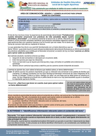 Unidades de Gestión Educativa
Local de la región Apurímac
Equipode revisión:Especialistas
de educación de la DRE
Equipo de acompañamiento:
Especialistas de Educación de las de
Educación de las
UGELs de la región Apurímac
Equipo de elaboración:Docentes
de las IIEE dela región Apurímac
Propósito de la sesión: Lee un afiche y opina sobre su contenido, familiarizándose con
el tipo de texto.
COMPETENCIA CAPACIDAD
Lee diversos
tipos de textos
en su lengua
materna.
• Obtiene información del texto escrito.
• Infiere e interpreta información del texto.
• Reflexiona y ev alúa la forma, el contenido y contexto del texto escrito.
Leemos la opinión de Juan sobre la lectura que realizó sobre un tema determinado:
Juan: El afiche que leí me pareció importante ya que su intención era convencer a los padres de familia que
mantener un diálogo constante con los hijos favorece el bienestar emocional de cada integrante de la
familia. El eslogan “Cuida a tu hijo/a, dialoga con ellos” es una frase que se debe poner en práctica en
casa. Ver las imágenes en el texto de un padre dando la mano a su hijo para levantarlo ayuda a visualizar
lo importante que es la familia.
Ahora, tendrás la oportunidad de opinar sobre el contenido de un afiche, asícomoel de ir familiarizándote sobre
este tipo de texto. Por ello, el propósito de la sesión será opinar sobre el contenido de un afiche.
¿Cómo lo haremos? Lo haremos desarrollando dos actividades:
• La primera: Identificar información relevante sobre el contenido del texto.
• La segunda: Opinar sobre el texto.
El producto de esta sesión será que escribas tu opinión sobre el tema para compartirla. Hoy pondrás en
práctica las habilidades de identificar y de opinar.
 ACTIVIDAD 1: “Identificamos información relevante sobre el contenido del texto”
Recuerda: Todo texto contiene información relevante como también complementaria o accesoria. Una
información es relevante cuandoes importante dentro de un texto, es decir está ligada directamente a la
idea principal del texto.
Por otra parte, cuando leemos necesitamos localizar información ya que esto no permite ir relacionando las ideas
que nos ofrece el texto. A este proceso se le llama identificar información y es considerada una habilidad de
comprensión lectora básica.
AREA DE COMUNICACIÓN - SESIÓN 3: “LEEMOS UN AFICHE PARA OPINAR
SOBRE SU CONTENIDO
El día de hoy nos toca iniciar la experiencia de aprendizaje denominada “Fortalecemos
nuestro bienestar emocional con prácticas de vida saludable desde nuestra
identidad y diversidad”, y lo haremos mediante la lectura de un afiche. Recuerda que
desde tu rol de promotor necesitas identificar qué prácticas saludables debemos realizar
para sentirnos bien con nosotros mismos y con el mundo que nos rodea. Por lo tanto una
forma de conocer todo ello es mediante la lectura.
Lo que aprendas hoy día te va a permitir familiarizarte con un texto discontinuo que se
llama “Afiche”, pues este insumo te será útil para la elaboración del producto final que es un Afiche promoviendo
las prácticas saludables que contribuyan al bienestar emocional. La sesión de hoy se titula “Leemos un afiche
para opinar sobre su contenido”.
Bien estimado estudiante, recordemos entonces que debes:
• Asegurarte de estar acompañado en esteespacio por una persona adulta.
• Evitar interrupciones para seguir las indicaciones.
• Tener a la mano todo lo que se requiere para tomar apuntes y luego, archivarlas en tuportafolio como evidencia de tu
aprendizaje.
• Asimismo,tomaen cuenta las hojas anexas a estaficha, pues las usaremos durante el desarrollo de lasesión.
Responde: ¿Qué tuvo que tener en cuenta Juan para opinar sobre
un tema determinado?
______________________________________________________
______________________________________________________
______________________________________________________
Juan para poder opinar primero tuvo que
leer el texto de manera global, identificar
información relevante en el texto y
relacionar dicha información con los
elementos del afiche para poder construir
el sentido del texto y ; a partir de ello, opinar.
 