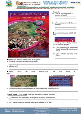 Unidades de Gestión Educativa
Local de la región Apurímac
Equipode revisión:Especialistas
de educación de la DRE
Equipo de acompañamiento:
Especialistas de Educación de las de
Educación de las
UGELs de la región Apurímac
Equipo de elaboración:Docentes
de las IIEE dela región Apurímac
Y en la parte inferior del texto leemos:
Sigamos con la lectura. Observemos las imágenes:
f) ¿Cuántas imágenes se observan en el texto?
-------------------------------------------------------------------------------------------------------------------------------------------------
-------------------------------------------------------------------------------------------------------------------------------------------------
g) ¿Cuáles son?
-------------------------------------------------------------------------------------------------------------------------------------------------
-------------------------------------------------------------------------------------------------------------------------------------------------
Leamos ahora las otras informaciones que nos ofrece el
texto:
h) ¿Qué tamaños y colores de letras se han usado para brindar esta información?
-------------------------------------------------------------------------------------------------------------------------------------------------
-------------------------------------------------------------------------------------------------------------------------------------------------
DESPUÉS DE LA LECTURA: Ahora que realizamos la lectura, responde:
a) ¿Qué relación encuentras entre las imágenes del texto y la información?
-------------------------------------------------------------------------------------------------------------------------------------------------
-------------------------------------------------------------------------------------------------------------------------------------------------
b) ¿Por qué es importante identificar información relevante en un texto?
-------------------------------------------------------------------------------------------------------------------------------------------------
Responde:
a) ¿Qué es lo que más llama tu
atención del texto?
-------------------------------------------------
-------------------------------------------------
-------------------------------------------------
b) ¿Por qué justamente ello llama tu
atención?
-------------------------------------------------
-------------------------------------------------
-------------------------------------------------
 Ahora, identifiquemos el título del
texto.
Leamos lo que dice y dialoguemos en
función del título del texto:
c) ¿Qué palabras claves identificas en
el título del texto? Enciérralo en un
círculo.
d) ¿Qué actividad se refleja en el
título?
-------------------------------------------------
-------------------------------------------------
 