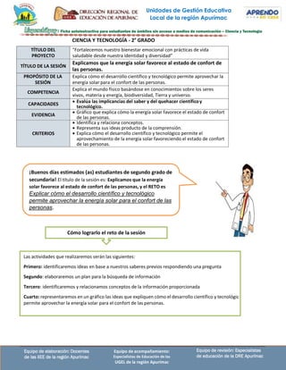 Unidades de Gestión Educativa
Local de la región Apurímac
Equipo de revisión: Especialistas
de educación de la DRE Apurímac
Equipo de elaboración: Docentes
de las IIEE de la región Apurímac
Equipo de acompañamiento:
Especialistas de Educación de las
UGEL de la región Apurímac
Las actividades que realizaremos serán las siguientes:
Primero: identificaremos ideas en base a nuestros saberes previos respondiendo una pregunta
Segundo: elaboraremos un plan para la búsqueda de información
Tercero: identificaremos y relacionamos conceptos de la información proporcionada
Cuarto: representaremos en un gráfico las ideas que expliquen cómo el desarrollo científico y tecnológic
permite aprovechar la energía solar para el confort de las personas.
CIENCIA Y TECNOLOGÍA - 2° GRADO
TÍTULO DEL
PROYECTO
"Fortalecemos nuestro bienestar emocional con prácticas de vida
saludable desde nuestra identidad y diversidad”
TÍTULO DE LA SESIÓN
Explicamos que la energía solar favorece al estado de confort de
las personas.
PROPÓSITO DE LA
SESIÓN
Explica cómo el desarrollo científico y tecnológico permite aprovechar la
energía solar para el confort de las personas.
COMPETENCIA
Explica el mundo físico basándose en conocimientos sobre los seres
vivos, materia y energía, biodiversidad, Tierra y universo.
CAPACIDADES
• Evalúa las implicancias del saber y del quehacer científicoy
tecnológico.
EVIDENCIA
• Gráfico que explica cómo la energía solar favorece el estado de confort
de las personas.
CRITERIOS
• Identifica y relaciona conceptos.
• Representa sus ideas producto de la comprensión.
• Explica cómo el desarrollo científico y tecnológico permite el
aprovechamiento de la energía solar favoreciendo el estado de confort
de las personas.
¡Buenos días estimados (as) estudiantes de segundo grado de
secundaria! El título de la sesión es: Explicamos que la energía
solar favorece al estado de confort de las personas, y el RETO es
Explicar cómo el desarrollo científico y tecnológico
permite aprovechar la energía solar para el confort de las
personas.
Cómo lograrlo el reto de la sesión
 