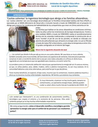 Unidades de Gestión Educativa
Local de la región Apurímac
Equipo de revisión: Especialistas
de educación de la DRE Apurímac
Equipo de elaboración: Docentes
de las IIEE de la región Apurímac
Equipo de acompañamiento:
Especialistas de Educación de las
UGEL de la región Apurímac
Las familias que habitan en las zonas altoandinas en condiciones mínimas,
todos los años sufren las inclemencias de las bajas temperaturas. Frente a
esta realidad, MIDIS a través de FONCODES realiza el acondicionamiento
térmico de las viviendas tradicionales y comprende la construcción de un
muro ‘trombe’ al pie de una de las paredes, en donde es colocada una
plancha de policarbonato que almacena la energía solar, la cual es filtrada
a través de tubos PVC al dormitorio, y esto eleva la temperatura entre 10 a
Es muy interesante, al parecer no hay mucho gasto, tampoco es
contaminante, y se aprovecha energía limpia, además pueden
cuidar su salud, ahora mucho más por la pandemia del COVID -19.
¡¡¡En verdad que interesante!!!, es una combinación de conocimiento científico,
tecnológico que respeta el entorno y la economía de las personas. Ellos están
contentos porqué ya no hay muchas enfermedades respiratorias.
Me estoy preguntando ¿cómo el desarrollo científico y tecnológico permite
aprovechar la energía solar para el confort de las personas? ¿Lo resolvemos
juntos?
también conocido como muro trombe, de fuera tiene una apariencia de ventanas. Estaestructura permite
conservar el calor y transferirlo dentro de la casa por unos tubos colocados en orificios en dichomuro,
regulando así una temperatura que sea agradable para nosotros y no sentir tanto frío.
Lo considero como un sistema de calefacción natural pues aprovechamos la energía del sol. El costo es mínimo,
ya que, se utiliza piedras, yeso, adobe, madera, vidrio o plástico transparente, no son muy costosos. En la
comunidad habíamos visto otras alternativas, pero está fue por la que decidimos.
Tiene muchos beneficios, en especial, el bajo costo, insumos que no contaminan, nosotros podemos hacerlo y
ahora ya no tenemos muchas enfermedades respiratorias. Mi familia y yo estamos muy contentos.
Las ‘casitas calientes’ son una tecnología desarrollada por la Pontificia Universidad Católica del Perú (PUCP), y
ejecutada por el MIDIS (Ministerio de Desarrollo e Inclusión Social) a través de FONCODES con el proyecto mi
Abrigo para mejorar las condiciones de habitabilidad de los compatriotas que viven en climas extremos en los
‘Casitas calientes’ la ingeniosa tecnología que abriga a las familias altoandinas.
APRENDEMOS
15 grados centígrados en el interior del hogar.
Ahora lee la siguiente situación de José
ado yo vivo en una casita caliente. Mi casa tiene un muro caliente,
andes.
,…. Les contaré que desde el año pas
 
