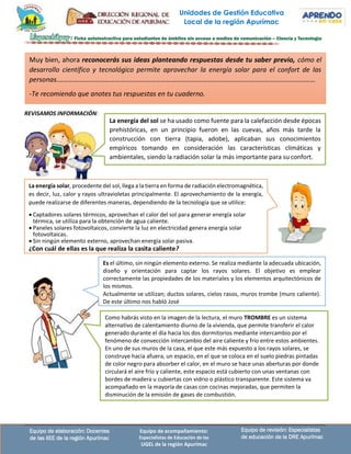 Unidades de Gestión Educativa
Local de la región Apurímac
Equipo de revisión: Especialistas
de educación de la DRE Apurímac
Equipo de elaboración: Docentes
de las IIEE de la región Apurímac
Equipo de acompañamiento:
Especialistas de Educación de las
UGEL de la región Apurímac
Es el último, sin ningún elemento externo. Se realiza mediante la adecuada ubicación,
diseño y orientación para captar los rayos solares. El objetivo es emplear
correctamente las propiedades de los materiales y los elementos arquitectónicos de
los mismos.
Actualmente se utilizan; ductos solares, cielos rasos, muros trombe (muro caliente).
De este último nos habló José
Como habrás visto en la imagen de la lectura, el muro TROMBRE es un sistema
alternativo de calentamiento diurno de la vivienda, que permite transferir el calor
generado durante el día hacia los dos dormitorios mediante intercambio por el
fenómeno de convección intercambio del aire caliente y frío entre estos ambientes.
En uno de sus muros de la casa, el que este más expuesto a los rayos solares, se
construye hacia afuera, un espacio, en el que se coloca en el suelo piedras pintadas
de color negro para absorber el calor, en el muro se hace unas aberturas por donde
circulará el aire frío y caliente, este espacio está cubierto con unas ventanas con
bordes de madera u cubiertas con vidrio o plástico transparente. Este sistema va
acompañado en la mayoría de casas con cocinas mejoradas, que permiten la
disminución de la emisión de gases de combustión.
REVISAMOS INFORMACIÓN:
La energía del sol se ha usado como fuente para la calefacción desde épocas
prehistóricas, en un principio fueron en las cuevas, años más tarde la
construcción con tierra (tapia, adobe), aplicaban sus conocimientos
empíricos tomando en consideración las características climáticas y
ambientales, siendo la radiación solar la más importante para su confort.
La energía solar, procedente del sol, llega a la tierra en forma de radiación electromagnética,
es decir, luz, calor y rayos ultravioletas principalmente. El aprovechamiento de la energía,
puede realizarse de diferentes maneras, dependiendo de la tecnología que se utilice:
• Captadores solares térmicos, aprovechan el calor del sol para generar energía solar
térmica, se utiliza para la obtención de agua caliente.
• Paneles solares fotovoltaicos, convierte la luz en electricidad genera energía solar
fotovoltaicas.
• Sin ningún elemento externo, aprovechan energía solar pasiva.
¿Con cuál de ellas es la que realiza la casita caliente?
Muy bien, ahora reconocerás sus ideas planteando respuestas desde tu saber previo, cómo el
desarrollo científico y tecnológico permite aprovechar la energía solar para el confort de las
personas.……………………………………………………………………………………………………………………………………
-Te recomiendo que anotes tus respuestas en tu cuaderno.
 