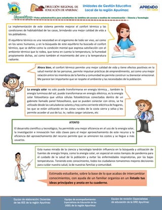 Unidades de Gestión Educativa
Local de la región Apurímac
Equipo de revisión: Especialistas
de educación de la DRE Apurímac
Equipo de elaboración: Docentes
de las IIEE de la región Apurímac
Equipo de acompañamiento:
Especialistas de Educación de las
UGEL de la región Apurímac
ATENTO
El desarrollo científico y tecnológico, ha permitido una mejor eficiencia en el uso de la energía solar,
la investigación e innovación han sido claves para el mejor aprovechamiento de este recurso y la
eficiencia del aprovechamiento del recurso permite que se aminoren los costos y se llegue a más
usuarios.
La implementación de este sistema permite mejorar el confort térmico y las
condiciones de habitabilidad de las casas, brindando una mejor calidad de vida a
los pobladores.
El equilibrio térmico es una necesidad en el organismo de todo ser vivo, así como
en los seres humanos, y en la búsqueda de este equilibrio ha buscado el confort
térmico, que se define como la condición mental que expresa satisfacción con el
ambiente térmico que lo rodea, que toma en cuenta la temperatura, la humedad
propiamente dichas, así como también el movimiento del aire y la temperatura
radiante.
Ahora bien, el confort térmico permite una mejor calidad de vida y tiene efectos positivos en la
salud mental de las personas, permite impulsar prácticas de emprendimiento, así como una mejor
relación entre los miembros de la familia y comunidad les permite construir su bienestar emocional.
Me parece tan importante que se respete el ambiente y las necesidades de la población.
La energía solar no solo puede transformarse en energía térmica, , también la
energía luminosa del sol, puede transformarse en energía eléctrica, es la energía
solar fotovoltaica que utiliza células fotoeléctricas conectadas dentro de un
gabinete llamado panel fotovoltaico, que se pueden conectar con otros, se ha
utilizado desde las calculadoras solares y hoy como corriente eléctrica de hogares,
las que se están utilizando en las zonas rurales de la costa sierra y selva y les
permite acceder al uso de luz, tv, radios cargar celulares, etc
Estimado estudiante, sobre la base de lo que acabas de intercambiar
conocimientos, con ayuda de un familiar organiza en un listado tus
ideas principales y anota en tu cuaderno.
Esta nueva mirada de la ciencia y tecnología tendrán influencia en la búsqueda y utilización de
fuentes de energía limpia, como la energía solar, en especial en estos tiempos de pandemia para
el cuidado de la salud de la población y evitar las enfermedades respiratorias, por las bajas
temperaturas. Teniendo este conocimiento, todos los ciudadanos tomaremos mejores decisiones
para cuidar nuestra salud, la de nuestras familias y comunidad.
 