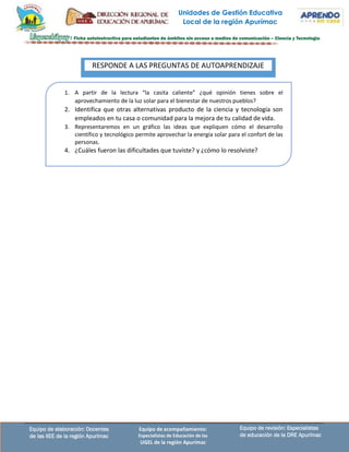 Unidades de Gestión Educativa
Local de la región Apurímac
Equipo de revisión: Especialistas
de educación de la DRE Apurímac
Equipo de elaboración: Docentes
de las IIEE de la región Apurímac
Equipo de acompañamiento:
Especialistas de Educación de las
UGEL de la región Apurímac
1. A partir de la lectura “la casita caliente” ¿qué opinión tienes sobre el
aprovechamiento de la luz solar para el bienestar de nuestros pueblos?
2. Identifica que otras alternativas producto de la ciencia y tecnología son
empleados en tu casa o comunidad para la mejora de tu calidad de vida.
3. Representaremos en un gráfico las ideas que expliquen cómo el desarrollo
científico y tecnológico permite aprovechar la energía solar para el confort de las
personas.
4. ¿Cuáles fueron las dificultades que tuviste? y ¿cómo lo resolviste?
RESPONDE A LAS PREGUNTAS DE AUTOAPRENDIZAJE
 