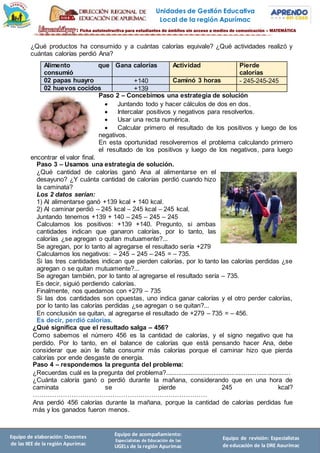Unidades de Gestión Educativa
Local de la región Apurímac
Equipo de elaboración: Docentes
de las IIEE de la región Apurímac
Equipo de acompañamiento:
Especialistas de Educación de las
UGELs de la región Apurímac
Equipo de revisión: Especialistas
de educación de la DRE Apurímac
¿Qué productos ha consumido y a cuántas calorías equivale? ¿Qué actividades realizó y
cuántas calorías perdió Ana?
Alimento que
consumió
Gana calorías Actividad Pierde
calorías
02 papas huayro +140 Caminó 3 horas - 245-245-245
02 huevos cocidos +139
Paso 2 – Concebimos una estrategia de solución
 Juntando todo y hacer cálculos de dos en dos.
 Intercalar positivos y negativos para resolverlos.
 Usar una recta numérica.
 Calcular primero el resultado de los positivos y luego de los
negativos.
En esta oportunidad resolveremos el problema calculando primero
el resultado de los positivos y luego de los negativos, para luego
encontrar el valor final.
Paso 3 – Usamos una estrategia de solución.
¿Qué cantidad de calorías ganó Ana al alimentarse en el
desayuno? ¿Y cuánta cantidad de calorías perdió cuando hizo
la caminata?
Los 2 datos serían:
1) Al alimentarse ganó +139 kcal + 140 kcal.
2) Al caminar perdió – 245 kcal – 245 kcal – 245 kcal.
Juntando tenemos +139 + 140 – 245 – 245 – 245
Calculamos los positivos: +139 +140. Pregunto, si ambas
cantidades indican que ganaron calorías, por lo tanto, las
calorías ¿se agregan o quitan mutuamente?...
Se agregan, por lo tanto al agregarse el resultado sería +279
Calculamos los negativos: – 245 – 245 – 245 = – 735.
Si las tres cantidades indican que pierden calorías, por lo tanto las calorías perdidas ¿se
agregan o se quitan mutuamente?...
Se agregan también, por lo tanto al agregarse el resultado sería – 735.
Es decir, siguió perdiendo calorías.
Finalmente, nos quedamos con +279 – 735
Si las dos cantidades son opuestas, uno indica ganar calorías y el otro perder calorías,
por lo tanto las calorías perdidas ¿se agregan o se quitan?...
En conclusión se quitan, al agregarse el resultado de +279 – 735 = – 456.
Es decir, perdió calorías.
¿Qué significa que el resultado salga – 456?
Como sabemos el número 456 es la cantidad de calorías, y el signo negativo que ha
perdido. Por lo tanto, en el balance de calorías que está pensando hacer Ana, debe
considerar que aún le falta consumir más calorías porque el caminar hizo que pierda
calorías por ende desgaste de energía.
Paso 4 – respondemos la pregunta del problema:
¿Recuerdas cuál es la pregunta del problema?......................................................................
¿Cuánta caloría ganó o perdió durante la mañana, considerando que en una hora de
caminata se pierde 245 kcal?
………………………………………………………………………
Ana perdió 456 calorías durante la mañana, porque la cantidad de calorías perdidas fue
más y los ganados fueron menos.
 