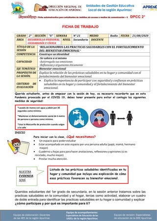 Unidades de Gestión Educativa
Local de la región Apurímac
Equipo de acompañamiento:
Especialistas de Educación de las
UGELs de la región Apurímac
Equipo de revisión: Especialistas
de educación de la DRE Apurímac
Equipo de elaboración: Docentes
de las IIEE de la región Apurímac
*Lavado de manos con agua y jabón por 20
segundos como mínimo.
*Mantener el distanciamiento social de 1 metro
de persona a persona como mínimo.
*Usar la Mascarilla de protección cuando salgas
a la calle
DPCC 2°
FICHA DE TRABAJO
GRADO 2° SECCIÓN “U” SEMANA N° 21 MEDIO Radio FECHA 21/08/2020
ÁREA DESARROLLO PERSONAL
CIUDADANÍA Y CÍVICA
NIVEL Secundaria DOCENTE
TÍTULO DE LA
SESIÓN
“RELACIONAMOS LAS PRACTICAS SALUDABLES CON EL FORTALECIMIENTO
DEL BIENESTAR EMOCIONAL”
COMPETENCIA Construye su identidad
CAPACIDAD
-Se valora a sí mismo
-Autorregula sus emociones
-Reflexiona y argumenta éticamente
EJE TEMÁTICO Bienestar emocional
PROPÓSITO DE
LA SESIÓN.
Explica la relación de las prácticas saludables en tu hogar y comunidad con el
fortalecimiento del bienestar emocional.
CRITERIO DE
EVALUACIÓN
• Explica la importancia de participar con seguridad y confianza en prácticas
saludables en tu hogar y comunidad y el fortalecimiento del bienestar
emocional.
Querido estudiante, antes de empezar con la sesión de hoy, es necesario recordarte que en esta
Pandemia provocada por el COVID 19, debes tener presente para evitar el contagio las siguientes
medidas de seguridad:
INICIO
Para iniciar con la clase, ¿Qué necesitamos?
• Un espacio para poder estudiar
• Estar acompañado en este espacio por una persona adulta (papá, mamá, hermano
mayor)
• Cuaderno u hojas para para hacer anotaciones, reflexiones y opiniones (si es
reciclado, mucho mejor)
• Prestar mucha atención.
Queridos estudiantes del 1er grado de secundaria, en la sesión anterior tratamos sobre las
practicas saludables en la comunidad y el hogar, tenías como actividad, elaborar un cuadro
de doble entrada para identificar las practicas saludables en tu hogar o comunidad y explicar
¿cómo participas y por qué es importante para ti?
Listado de las prácticas saludables identificadas en tu
hogar y comunidad que incluya una explicación de cómo
esas prácticas favorecen su bienestar emocional.
NUESTRA
EVIDENCIA
SERÁ
 