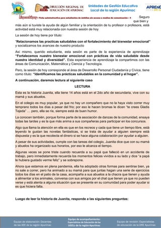 Unidades de Gestión Educativa
Local de la región Apurímac
Equipo de acompañamiento:
Especialistas de Educación de las
UGELs de la región Apurímac
Equipo de revisión: Especialistas
de educación de la DRE Apurímac
Equipo de elaboración: Docentes
de las IIEE de la región Apurímac
Seguro
que bien y
más aún si tuviste la ayuda de algún familiar y la orientación de tu profesor o profesora, está
actividad está muy relacionada con nuestra sesión de hoy
La sesión de hoy tiene por título:
“Relacionamos las practicas saludables con el fortalecimiento del bienestar emocional”
y socializamos los avances de nuestro producto
Así mismo, querido estudiante, esta sesión es parte de la experiencia de aprendizaje
“Fortalecemos nuestro bienestar emocional con prácticas de vida saludable desde
nuestra identidad y diversidad”. Esta experiencia de aprendizaje la compartimos con las
áreas de Comunicación, Matemática y Ciencia y Tecnología.
Pero, la sesión de hoy corresponde al área de Desarrollo Personal Ciudadanía y Cívica, tiene
como título: “Identificamos las prácticas saludables en la comunidad y el hogar”.
A continuación, daremos lectura al siguiente caso
LECTURA
Esta es la historia Juanita, ella tiene 14 años está en el 2do año de secundaria, vive con su
mamá y sus abuelos.
En el colegio es muy popular, ya que no hay un compañero que no la haya visto correr muy
temprano todos los días a pesar del frio; por eso le hacen bromas le dicen “te crees Gladis
Tejeda” … pero, ella se ríe, siempre está de buen humor.
La conocen también, porque forma parte de la asociación de danzas de la comunidad, ensaya
todas las tardes y es la que más anima a sus compañeras para participar en los concursos.
Algo que llama la atención en ella es que en los recreos y cada que tiene un tiempo libre, está
leyendo le gustan las novelas fantásticas, si se trata de ayudar a alguien siempre está
dispuesta y es la que recolecta el dinero si se hace alguna colaboración por ayudar a alguien.
A pesar de sus actividades, cumple con las tareas del colegio, Juanita dice que con su mamá
y abuelos ha organizado sus horarios, por eso le alcanza el tiempo.
Algunas veces se pone triste cuando recuerda a su papá que falleció en un accidente de
trabajo, pero inmediatamente recuerda los momentos felices vividos a su lado y dice “a papá
le hubiera gustado verme feliz” y se sobrepone.
Ahora que estamos en plena pandemia, ella ha adoptado otras formas para sentirse bien, ya
no sale a correr, pero ha animado a su mamá para que juntas hagan una serie de ejercicios
todos los días en el patio de la casa, acompaña a sus abuelos a la chacra que tienen y ayuda
a alimentar a los animales, conversa con sus amigos por el chat que tienen ya que no pueden
verse y está atenta a alguna situación que se presente en su comunidad para poder ayudar si
es que hiciera falta.
Luego de leer la historia de Juanita, responde a las siguientes preguntas:
 