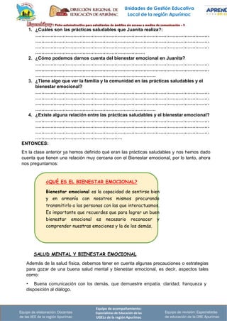 Unidades de Gestión Educativa
Local de la región Apurímac
Equipo de acompañamiento:
Especialistas de Educación de las
UGELs de la región Apurímac
Equipo de revisión: Especialistas
de educación de la DRE Apurímac
Equipo de elaboración: Docentes
de las IIEE de la región Apurímac
¿QUÉ ES EL BIENESTAR EMOCIONAL?
Bienestar emocional es la capacidad de sentirse bien
y en armonía con nosotros mismos procurando
transmitirlo a las personas con las que interactuamos.
Es importante que recuerdes que para lograr un buen
bienestar emocional es necesario reconocer y
comprender nuestras emociones y la de los demás.
1. ¿Cuáles son las prácticas saludables que Juanita realiza?:
……………………………………………………………………………………………………
……………………………………………………………………………………………………
……………………………………………………………………………………………………
………………………………………………………………
2. ¿Cómo podemos darnos cuenta del bienestar emocional en Juanita?
……………………………………………………………………………………………………
……………………………………………………………………………………………………
…………………………………………………………………….
3. ¿Tiene algo que ver la familia y la comunidad en las prácticas saludables y el
bienestar emocional?
……………………………………………………………………………………………………
……………………………………………………………………………………………………
……………………………………………………………………………………………………
…………………………………………………………………….
4. ¿Existe alguna relación entre las prácticas saludables y el bienestar emocional?
……………………………………………………………………………………………………
……………………………………………………………………………………………………
……………………………………………………………………………………………………
…………………………………………………
ENTONCES:
En la clase anterior ya hemos definido qué eran las prácticas saludables y nos hemos dado
cuenta que tienen una relación muy cercana con el Bienestar emocional, por lo tanto, ahora
nos preguntamos:
SALUD MENTAL Y BIENESTAR EMOCIONAL
Además de la salud física, debemos tener en cuenta algunas precauciones o estrategias
para gozar de una buena salud mental y bienestar emocional, es decir, aspectos tales
como:
• Buena comunicación con los demás, que demuestre empatía, ·claridad, franqueza y
disposición al diálogo.
 