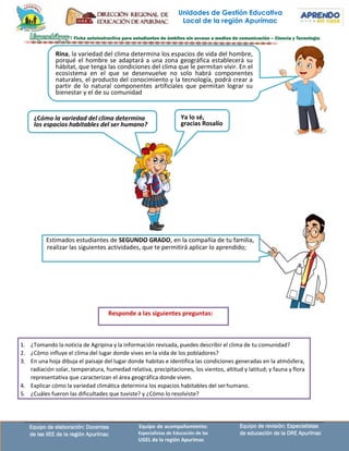 Responde a las siguientes preguntas:
1. ¿Tomando la noticia de Agripina y la información revisada, puedes describir el clima de tu comunidad?
2. ¿Cómo influye el clima del lugar donde vives en la vida de los pobladores?
3. En una hoja dibuja el paisaje del lugar donde habitas e identifica las condiciones generadas en la atmósfera,
radiación solar, temperatura, humedad relativa, precipitaciones, los vientos, altitud y latitud; y fauna y flora
representativa que caracterizan el área geográfica donde viven.
4. Explicar cómo la variedad climática determina los espacios habitables del serhumano.
5. ¿Cuáles fueron las dificultades que tuviste? y ¿Cómo lo resolviste?
Unidades de Gestión Educativa
Local de la región Apurímac
Rina, la variedad del clima determina los espacios de vida del hombre,
porqué el hombre se adaptará a una zona geográfica establecerá su
hábitat, que tenga las condiciones del clima que le permitan vivir. En el
ecosistema en el que se desenvuelve no solo habrá componentes
naturales, el producto del conocimiento y la tecnología, podrá crear a
partir de lo natural componentes artificiales que permitan lograr su
bienestar y el de su comunidad
¿Cómo la variedad del clima determina
los espacios habitables del ser humano?
Ya lo sé,
gracias Rosalío
Estimados estudiantes de SEGUNDO GRADO, en la compañía de tu familia,
realizar las siguientes actividades, que te permitirá aplicar lo aprendido;
Equipo de elaboración: Docentes
de las IIEE de la región Apurímac
Equipo de acompañamiento:
Especialistas de Educación de las
UGEL de la región Apurímac
Equipo de revisión: Especialistas
de educación de la DRE Apurímac
 