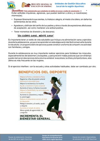 Unidades de Gestión Educativa
Local de la región Apurímac
Equipo de acompañamiento:
Especialistas de Educación de las
UGELs de la región Apurímac
Equipo de revisión: Especialistas
de educación de la DRE Apurímac
Equipo de elaboración: Docentes
de las IIEE de la región Apurímac
•
Evitar actitudes impulsivas, agresivas, que puedan lastimar a otros y a nosotros(as)
mismos(as).
• Expresar libremente lo que sientes, tu tristeza o alegría, el miedo o la cólera, sin dañar los
sentimientos de los otros.
• Agradecer y disfrutar del cariño de tus padres y otros a través de expresiones afectuosas
de aceptación, así como mantener una actitud positiva.
• Tener momentos de diversión y de descanso.
“EN CUERPO SANO, MENTE SANA”
Es Importante tener un estilo de vida saludable que Incluya una alimentación sana y ejercidos
durante laadolescencia, yaquesise aprenden enestaetapaserá más fácilconservarte durante
lavida adulta. Unprograma diario de ejercicios puede constituir una forma de compartir una actividad
con familiares y amigos.
Durante la adolescencia es muy importante realizar ejercicios para fortalecer los músculos,
especialmente los del abdomen y la espalda, y para prevenir malas posturas que con el tiempo
puedenderivaren desviaciones delacolumnavertebral: laescoliosis, lacifosisylahiperlordosis, esta
última es más frecuente en las mujeres.
Si el ejercicio interfiere con la escuela y otras actividades habituales, debe ser cambiado por otro.
 